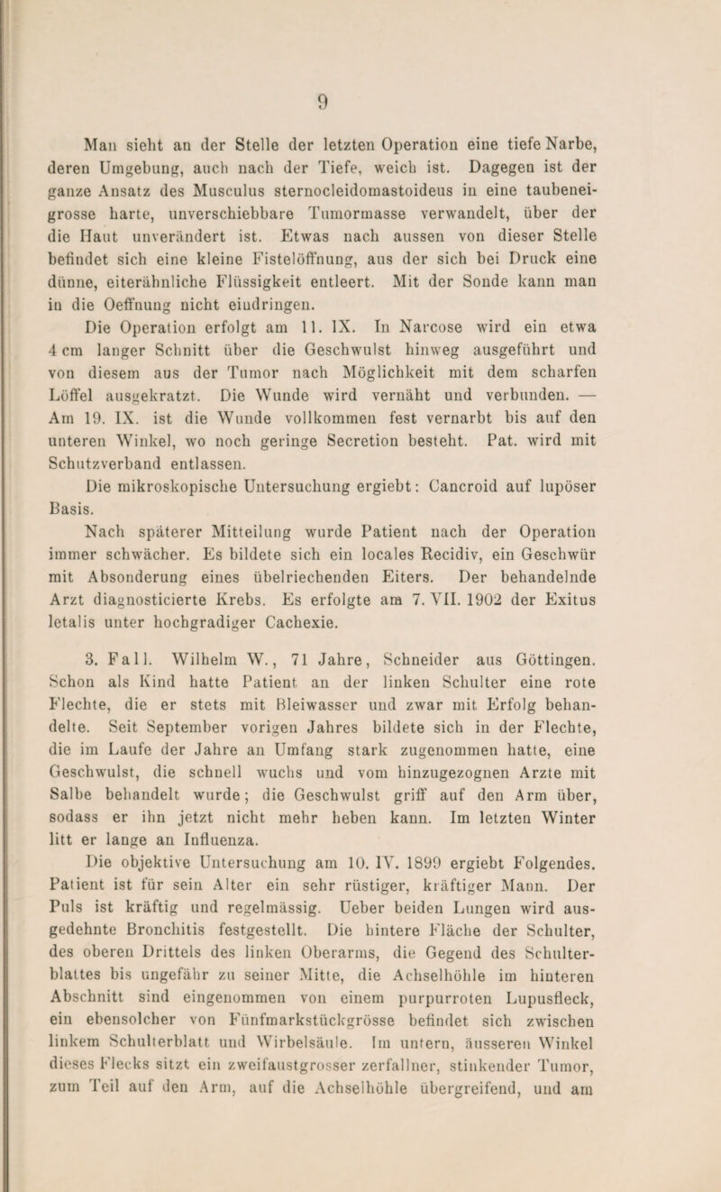 Man sieht an der Stelle der letzten Operation eine tiefe Narbe, deren Umgebung, auch nach der Tiefe, weich ist. Dagegen ist der ganze Ansatz des Musculus sternocleidomastoideus in eine taubenei¬ grosse harte, unverschiebbare Tumormasse verwandelt, über der die Haut unverändert ist. Etwas nach aussen von dieser Stelle befindet sich eine kleine Fistelöffnung, aus der sich bei Druck eine dünne, eiterähnliche Flüssigkeit entleert. Mit der Sonde kann man in die Oeffnung nicht eindringen. Die Operation erfolgt am 11. IX. In Narcose wird ein etwa 4 cm langer Schnitt über die Geschwulst hinweg ausgeführt und von diesem aus der Tumor nach Möglichkeit mit dem scharfen Löffel ausgekratzt. Die Wunde wird vernäht und verbunden. — Am 19. IX. ist die Wunde vollkommen fest vernarbt bis auf den unteren Winkel, wo noch geringe Secretion besteht. Pat. wird mit Schutzverband entlassen. Die mikroskopische Untersuchung ergiebt: Cancroid auf lupöser Basis. Nach späterer Mitteilung wurde Patient nach der Operation immer schwächer. Es bildete sich ein locales Recidiv, ein Geschwür mit Absonderung eines übelriechenden Eiters. Der behandelnde Arzt diagnosticierte Krebs. Es erfolgte am 7. VII. 1902 der Exitus letalis unter hochgradiger Cachexie. 3. Fall. Wilhelm W., 71 Jahre, Schneider aus Göttingen. Schon als Kind hatte Patient an der linken Schulter eine rote Flechte, die er stets mit Bleiwasser und zwar mit Erfolg behan¬ delte. Seit September vorigen Jahres bildete sich in der Flechte, die im Laufe der Jahre an Umfang stark zugenommen hatte, eine Geschwulst, die schnell wuchs und vom hinzugezognen Arzte mit Salbe behandelt wurde; die Geschwulst griff auf den Arm über, sodass er ihn jetzt nicht mehr heben kann. Im letzten Winter litt er lange an Influenza. Die objektive Untersuchung am 10. IV. 1899 ergiebt Folgendes. Patient ist für sein Alter ein sehr rüstiger, kräftiger Mann. Der Puls ist kräftig und regelmässig. Ueber beiden Lungen wird aus¬ gedehnte Bronchitis festgestellt. Die hintere Fläche der Schulter, des oberen Drittels des linken Oberarms, die Gegend des Schulter¬ blattes bis ungefähr zu seiner Mitte, die Achselhöhle im hinteren Abschnitt sind eingenommen von einem purpurroten Lupusfleck, ein ebensolcher von Fünfmarkstückgrösse befindet sich zwischen linkem Schulterblatt und Wirbelsäule. Im untern, äusseren Winkel dieses Flecks sitzt ein zweifaustgrosser zerfallner, stinkender Tumor, zum Teil auf den Arm, auf die Achselhöhle übergreifend, und am