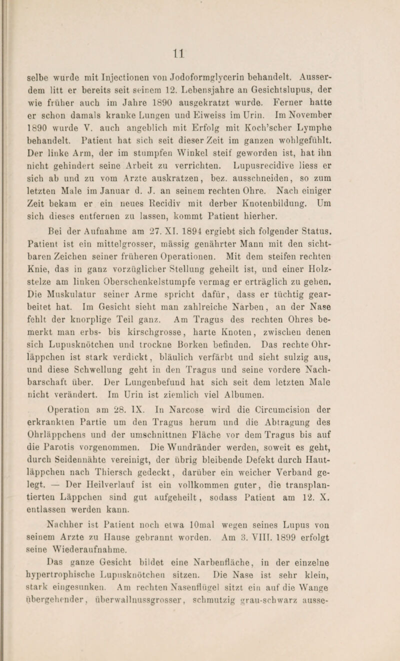 selbe wurde mit Injectionen von Jodoformglycerin behandelt. Ausser¬ dem litt er bereits seit seinem 12. Lebensjahre an Gesichtslupus, der wie früher auch im Jahre 1890 ausgekratzt wurde. Ferner hatte er schon damals kranke Lungen und Eiweiss im Urin. Im November 1890 wurde V. auch angeblich mit Erfolg mit Koch’scher Lymphe behandelt. Patient hat sich seit dieser Zeit im ganzen wohlgefühlt. Der linke Arm, der im stumpfen Winkel steif geworden ist, hat ihn nicht gehindert seine Arbeit zu verrichten. Lupusrecidive liess er sich ab und zu vom Arzte auskratzen, bez. ausschneiden, so zum letzten Male im Januar d. J. an seinem rechten Ohre. Nach einiger Zeit bekam er ein neues Recidiv mit derber Knotenbildung. Um sich dieses entfernen zu lassen, kommt Patient hierher. Bei der Aufnahme am 27. XI. 1894 ergiebt sich folgender Status. Patient ist ein mittelgrosser, massig genährter Mann mit den sicht¬ baren Zeichen seiner früheren Operationen. Mit dem steifen rechten Knie, das in ganz vorzüglicher Stellung geheilt ist, und einer Holz¬ stelze am linken Oberschenkelstumpfe vermag er erträglich zu gehen. Die Muskulatur seiner Arme spricht dafür, dass er tüchtig gear¬ beitet hat. Im Gesicht sieht man zahlreiche Narben, an der Nase fehlt der knorplige Teil ganz. Am Tragus des rechten Ohres be¬ merkt man erbs- bis kirschgrosse, harte Knoten, zwischen denen sich Lupusknötchen und trockne Borken befinden. Das rechte Ohr¬ läppchen ist stark verdickt, bläulich verfärbt und sieht sulzig aus, und diese Schwellung geht in den Tragus und seine vordere Nach¬ barschaft über. Der Lungenbefuud hat sich seit dem letzten Male nicht verändert. Im Urin ist ziemlich viel Albuinen. Operation am 28. IX. In Narcose wird die Circumcision der erkrankten Partie um den Tragus herum und die Abtragung des Ohrläppchens und der umschnittnen Fläche vor dem Tragus bis auf die Parotis vorgenommen. Die Wundränder werden, soweit es geht, durch Seidennähte vereinigt, der übrig bleibende Defekt durch Haut¬ läppchen nach Thiersch gedeckt, darüber ein weicher Verband ge¬ legt. — Der Heilverlauf ist ein vollkommen guter, die transplan¬ tierten Läppchen sind gut aufgeheilt, sodass Patient am 12. X. entlassen werden kann. Nachher ist Patient noch etwa lOmal wegen seines Lupus von seinem Arzte zu Hause gebrannt worden. Am 3. VIII. 1899 erfolgt seine Wiederaufnahme. Das ganze Gesicht bildet eine Narbenfläche, in der einzelne hypertrophische Lupusknötchen sitzen. Die Nase ist sehr klein, stark eingesunken. Am rechten Nasenflügel sitzt ein auf die Wange übergehender, überwallnussgrosser, schmutzig grau-schwarz ausse-