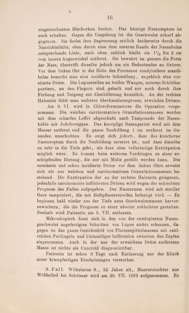 eiiigetrockneten Blutborken besitzt. Das häutige Nasenseptum ist noch erhalten. Gegen die Umgebung ist die Geschwulst scharf ab¬ gegrenzt. Sie findet ihre Begrenzung seitlich beiderseits durch die Nasolabialfalte, oben durch eine dem unteren Rande der Nasenbeine entsprechende Linie, nach oben seitlich bleibt sie 1V2 bis 2 cm vom innern Augenwinkel entfernt. Sie bewahrt im ganzen die Form der Nase, übertrifft dieselbe jedoch um ein Bedeutendes an Grösse. Vor dem linken Ohr in der Höhe des Processus condyloideus mandi- bulae bemerkt man eine incidierte Schwellung, angeblich eine ver¬ eiterte Drüse. Die Lupusstellen an beiden Wangen, unteren Schläfen- partieen, an den Fingern sind geheilt und nur noch durch ihre Färbung und Neigung zur Abschilferung kenntlich. An der rechten Halsseite fühlt man mehrere überhaselnussgrosse, erweichte Drüsen. Am 8. YI. wird in Chloroformnarcose die Operation vorge¬ nommen. Die weichen carcinomatösen Granulationsmassen werden mit dem scharfen Löffel abgeschabt nach Tamponade der Nasen¬ höhle mit Jodoformgaze. Das knorplige Nasengerüst wird mit dem Messer entfernt und die ganze Neubildung 1 cm entfernt im Ge¬ sunden Umschnitten. Es zeigt sich jedoch, dass das knöcherne Nasenseptum durch die Neubildung zerstört ist, und dass dieselbe zu sehr in die Tiefe geht, als dass eine vollständige Exstirpation möglich wäre. Es kommt beim weiteren Vordringen zu einer er¬ schöpfenden Blutung, die nur mit Mühe gestillt werden kann. Die vereiterte und schon incidierte Drüse vor dem linken Ohre erweist sich als aus weichen und carcinomatösen Granulationsmassen be¬ stehend. Die Exstirpation der an der rechten Halsseite gelegenen, jedenfalls carcinomatös infiltrierten Drüsen wird wegen der schlechten Prognose des Falles aufgegeben. Der Nasenraum wird mit steriler Gaze tamponiert, die mit Heftpflasterstreifen befestigt wird. -— Es beginnen bald wieder aus der Tiefe neue Geschwulstmassen hervor¬ zuwuchern, die die Prognose zu einer absolut schlechten gestalten. Deshalb wird Patientin am 5. VII. entlassen. Mikroskopisch lässt sich in den von der exstirpierten Nasen¬ geschwulst angefertigten Schnitten von Lupus nichts erkennen, da¬ gegen ist das ganze Gesichtsfeld von Plattenepithelmassen mit zahl¬ reichen Perlkugeln und kleinzelliger Infiltration zwischen den Zapfen eingenommen. Auch in der aus der erweichten Drüse entfernten Masse ist nichts als Cancroid diagnosticirbar. Patientin ist schon 8 Tage nach Entlassung aus der Klinik unter krampfartigen Erscheinungen verstorben. 9. Fall. Wilhelmine S., 32 Jahre alt, Maurerstochter aus Wülferlied bei Schötmar wird am 20. VII. 1899 aufgenommen. Es
