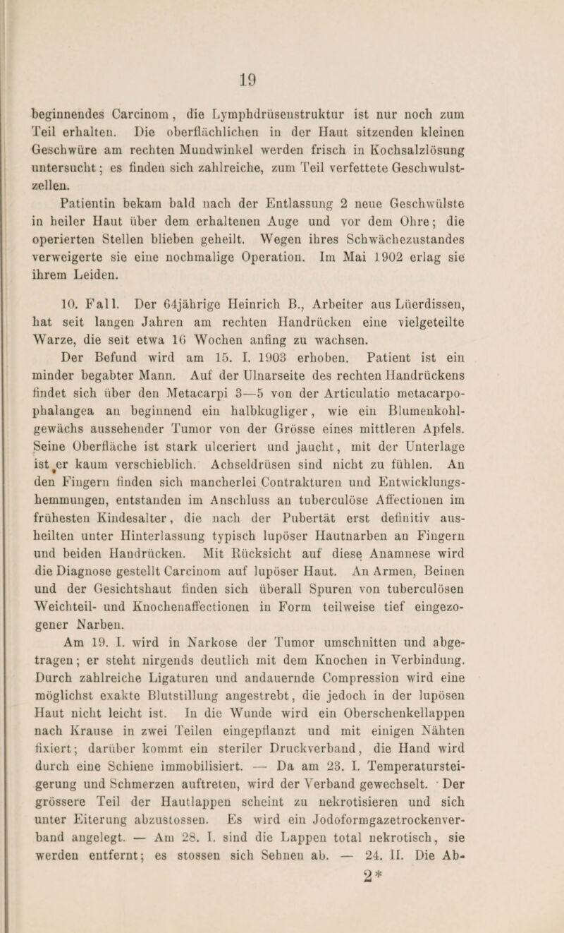 beginnendes Carcinom, die Lymphdrüsenstruktur ist nur noch zum Teil erhalten. Die oberflächlichen in der Haut sitzenden kleinen Geschwüre am rechten Mundwinkel werden frisch in Kochsalzlösung untersucht; es finden sich zahlreiche, zum Teil verfettete Geschwulst¬ zellen. Patientin bekam bald nach der Entlassung 2 neue Geschwülste in heiler Haut über dem erhaltenen Auge und vor dem Ohre; die operierten Stellen blieben geheilt. Wegen ihres Schwächezustandes verweigerte sie eine nochmalige Operation. Im Mai 1902 erlag sie ihrem Leiden. 10. Fall. Der 64jährige Heinrich B., Arbeiter aus Lüerdissen, hat seit langen Jahren am rechten Handrücken eine vielgeteilte Warze, die seit etwa 16 Wochen anfing zu wachsen. Der Befund wird am 15. I. 1903 erhoben. Patient ist ein minder begabter Mann. Auf der Ulnarseite des rechten Handrückens findet sich über den Metacarpi 3—5 von der Articulatio metacarpo- phalangea an beginnend ein halbkugliger, w'ie ein Blumenkohl¬ gewächs aussehender Tumor von der Grösse eines mittleren Apfels. Seine Oberfläche ist stark ulceriert und jaucht, mit der Unterlage ist#er kaum verschieblich. Achseldrüsen sind nicht zu fühlen. An den Fingern finden sich mancherlei Contrakturen und Entwicklungs¬ hemmungen, entstanden im Anschluss an tuberculöse Affectionen im frühesten Kindesalter, die nach der Pubertät erst definitiv aus¬ heilten unter Hinterlassung typisch lupöser Hautnarben an Fingern und beiden Handrücken. Mit Rücksicht auf diese Anamnese wird die Diagnose gestellt Carcinom auf lupöser Haut. An Armen, Beinen und der Gesichtshaut finden sich überall Spuren von tuberculösen Weichteil- und Knochenaffectionen in Form teilweise tief eingezo- gener Narben. Am 19. I. wird in Narkose der Tumor Umschnitten und abge¬ tragen; er steht nirgends deutlich mit dem Knochen in Verbindung. Durch zahlreiche Ligaturen und andauernde Compression wird eine möglichst exakte Blutstillung angestrebt, die jedoch in der lupösen Haut nicht leicht ist. In die Wunde wird ein Oberschenkellappen nach Krause in zwei Teilen eingepflanzt und mit einigen Nähten fixiert; darüber kommt ein steriler Druckverband, die Hand wird durch eine Schiene immobilisiert. — Da am 23. I. Temperaturstei¬ gerung und Schmerzen auftreten, wird der Verband gewechselt. • Der grössere Teil der Hautlappen scheint zu nekrotisieren und sich unter Eiterung abzustossen. Es wird ein Jodoformgazetrockenver¬ band angelegt. — Am 28. I. sind die Lappen total nekrotisch, sie werden entfernt; es stossen sich Sehnen ab. — 24. II. Die Ab- 2*