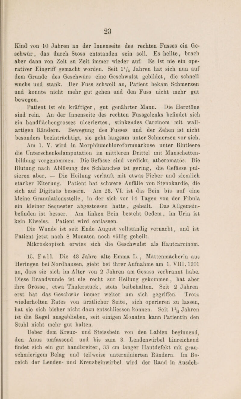 Kind von 10 Jahren an der Innenseite des rechten Fasses ein Ge¬ schwür, das durch Stoss entstanden sein soll. Es heilte, brach aber dann von Zeit zu Zeit immer wieder auf. Es ist nie ein ope¬ rativer Eingriff gemacht worden. Seit 1 ’/a Jahren hat sich nun auf dem Grunde des Geschwürs eine Geschwulst gebildet, die schnell wuchs und stank. Der Fuss schwoll an, Patient bekam Schmerzen und konnte nicht mehr gut gehen und den Fuss nicht mehr gut bewegen. Patient ist ein kräftiger, gut genährter Mann. Die Herztöne sind rein. An der Innenseite des rechten Fussgelenks befindet sich ein handfiächengrosses ulceriertes, stinkendes Carcinom mit wall¬ artigen Rändern. Bewegung des Fusses und der Zehen ist nicht besonders beeinträchtigt, sie geht langsam unter Schmerzen vor sich. Am 1. V. wird in Morphiumchloroformnarkose unter Blutleere die Unterschenkelamputation im mittleren Drittel mit Manschetten- bildtmg vorgenommen. Die Gefässe sind verdickt, atheromatös. Die Blutung nach Ablösung des Schlauches ist gering, die Gefässe pul¬ sieren aber. — Die Heilung verläuft mit etwas Fieber und ziemlich starker Eiterung. Patient hat schwere Anfälle von Stenokardie, die sich auf Digitalis bessern. Am 25. VI. ist das Bein bis auf eine kleine Granulationsstelle, in der sich vor 14 Tagen von der Fibula ein kleiner Sequester abgestossen hatte, geheilt. Das Allgemein¬ befinden ist besser. Am linken Bein besteht Oedem, im Urin ist kein Eiweiss. Patient wird entlassen. Die Wunde ist seit Ende August vollständig vernarbt, und ist Patient jetzt nach 8 Monaten noch völlig geheilt. Mikroskopisch erwies sich die Geschwulst als Hautcarcinom. 15. Fall. Die 43 Jahre alte Emma L., Mattenmacherin aus Heringen bei Nordhausen, giebt bei ihrer Aufnahme am 1. VIII. 1901 an, dass sie sich im Alter von 2 Jahren am Gesäss verbrannt habe. Diese Brandwunde ist nie recht zur Heilung gekommen, hat aber ihre Grösse, etwa Thalerstück, stets beibehalten. Seit 2 Jahren erst hat das Geschwür immer weiter um sich gegriffen. Trotz wiederholten Rates von ärztlicher Seite, sich operieren zu lassen, hat sie sich bisher nicht dazu entschlossen können. Seit l1^ Jahren ist die Regel ausgehlieben, seit einigen Monaten kann Patientin den Stuhl nicht mehr gut halten. Ueber dem Kreuz- und Steissbein von den Labien beginnend, den Anus umfassend und bis zum 3. Lendenwirbel hinreichend findet sich ein gut handbreiter, 33 cm langer Hautdefekt mit grau¬ schmierigem Belag und teilweise unterminierten Rändern. Im Be¬ reich der Lenden- und Kreuzbeinwirbel wird der Rand in Ausdeh-