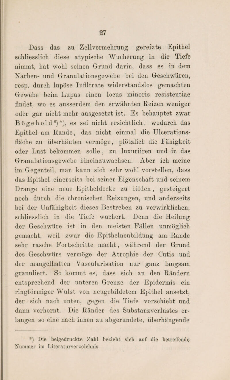 Dass das zu Zellvermehrung gereizte Epithel schliesslich diese atypische Wucherung in die Tiefe nimmt, hat wohl seinen Grund darin, dass es in dem Narben- und Granulationsgewebe bei den Geschwüren, resp. durch lupöse Infiltrate widerstandslos gemachten Gewebe beim Lupus einen locus minoris resistentiae findet, wo es ausserdem den erwähnten Reizen weniger oder gar nicht mehr ausgesetzt ist. Es behauptet zwar B ö g e h ol d 8) *), es sei nicht ersichtlich, wodurch das Epithel am Rande, das nicht einmal die Ulcerations- fläche zu überhäuten vermöge, plötzlich die Fähigkeit oder Lust bekommen solle , zu luxuriiren und in das Granulationsgewebe hineinzuwachsen. Aber ich meine im Gegenteil, man kann sich sehr wohl vorstellen, dass das Epithel einerseits bei seiner Eigenschaft und seinem Drange eine neue Epitheldecke zu bilden, gesteigert noch durch die chronischen Reizungen, und anderseits bei der Unfähigkeit dieses Bestreben zu verwirklichen, schliesslich in die Tiefe wuchert. Denn die Heilung der Geschwüre ist in den meisten Fällen unmöglich gemacht, weil zwar die Epithelneubildung am Rande sehr rasche Fortschritte macht, während der Grund des Geschwürs vermöge der Atrophie der Cutis und der mangelhaften Vascularisation nur ganz langsam granuliert. So kommt es, dass sich an den Rändern entsprechend der unteren Grenze der Epidermis ein ringförmiger Wulst von neugebildetem Epithel ansetzt, der sich nach unten, gegen die Tiefe vorschiebt und dann verhornt. Die Ränder des Substanzverlustes er¬ langen so eine nach innen zu abgerundete, überhängende *) Die beigedruckte Zahl bezieht sich auf die betreffende Nummer im Literaturverzeichnis.