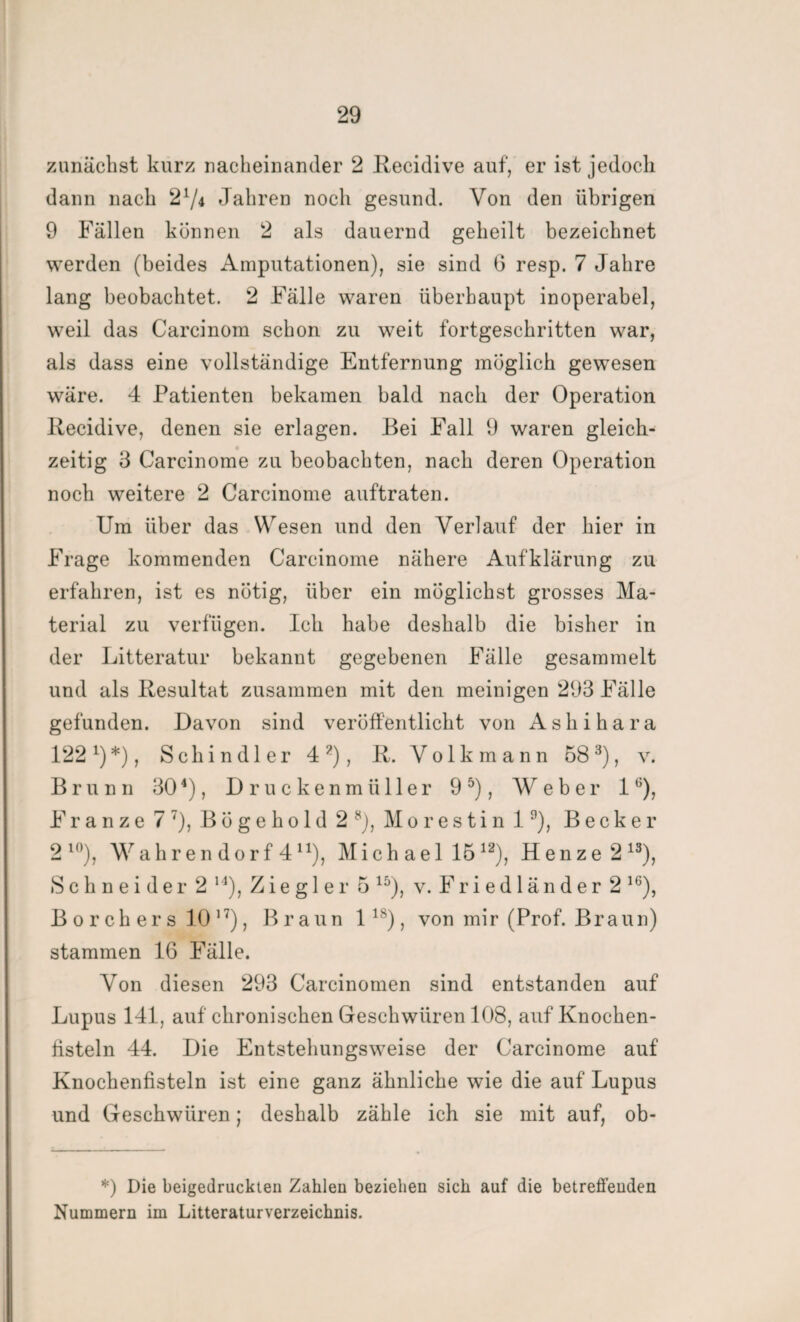 zunächst kurz nacheinander 2 Recidive auf, er ist jedoch dann nach 21/* Jahren noch gesund. Von den übrigen 9 Fällen können 2 als dauernd geheilt bezeichnet werden (beides Amputationen), sie sind 6 resp. 7 Jahre lang beobachtet. 2 Fälle waren überhaupt inoperabel, weil das Carcinom schon zu weit fortgeschritten war, als dass eine vollständige Entfernung möglich gewesen wäre. 4 Patienten bekamen bald nach der Operation Recidive, denen sie erlagen. Bei Fall 9 waren gleich¬ zeitig 3 Carcinome zu beobachten, nach deren Operation noch weitere 2 Carcinome auftraten. Um über das Wesen und den Verlauf der hier in Frage kommenden Carcinome nähere Aufklärung zu erfahren, ist es nötig, über ein möglichst grosses Ma¬ terial zu verfügen. Ich habe deshalb die bisher in der Litteratur bekannt gegebenen Fälle gesammelt und als Resultat zusammen mit den meinigen 293 Fälle gefunden. Davon sind veröffentlicht von Ashihara 122 L) *), Schindler 4 ?), R. V o 1 k m a n n 58 3), v. Brunn 304), Druckenmüller 9 5), Weber 16), Fr a nze 7 7), Bögehold 2 s), Morestin 19), Becker 2 l0), Wahren dorf 4 n), Mich ael 1512), Henze 213), Schneider 2 14), Ziegler 5 15), v. Friedländer 2 16), B o r c h e r s 10 17), Braun lls), von mir (Prof. Braun) stammen 16 Fälle. Von diesen 293 Carcinomen sind entstanden auf Lupus 141, auf chronischen Geschwüren 108, auf Knochen¬ fisteln 44. Die Entstehungsweise der Carcinome auf Knochenfisteln ist eine ganz ähnliche wie die auf Lupus und Geschwüren; deshalb zähle ich sie mit auf, ob- *) Die beigedruckten Zahlen beziehen sich auf die betreffenden Nummern im Litteraturverzeichnis.