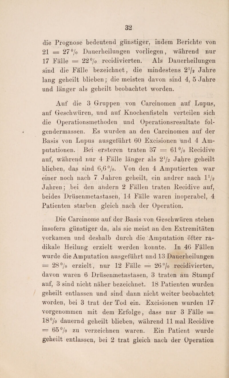 die Prognose bedeutend günstiger, indem Berichte von 21 = 27% Dauerheilungen vorliegen, während nur 17 Fälle = 22°/o recidivierten. Als Dauerheilungen sind die Fälle bezeichnet, die mindestens 2% Jahre lang geheilt blieben; die meisten davon sind 4, 5 Jahre und länger als geheilt beobachtet worden. r v Auf die 3 Gruppen von Carcinomen auf Lupus, auf Geschwüren, und auf Knochenfisteln verteilen sich die Operationsmethoden und Operationsresultate fol- gendermassen. Es wurden an den Carcinomen auf der Basis von Lupus ausgeführt 60 Excisionen und 4 Am¬ putationen. Bei ersteren traten 37 = 61% Recidive auf, während nur 4 Fälle länger als 2%2 Jahre geheilt i blieben, das sind 6,6%. Von den 4 Amputierten war einer noch nach 7 Jahren geheilt, ein andrer nach 1% Jahren; bei den andern 2 Fällen traten Recidive auf, beides Drüsenmetastasen, 14 Fälle waren inoperabel, 4 Patienten starben gleich nach der Operation. Die Carcinome auf der Basis von Geschwüren stehen insofern günstiger da, als sie meist an den Extremitäten vorkamen und deshalb durch die Amputation Öfter ra¬ dikale Heilung erzielt werden konnte. In 46 Fällen wurde die Amputation ausgeführt und 13 Dauerheilungen = 28% erzielt, nur 12 Fälle — 26% recidivierten, davon waren 6 Drüsenmetastasen, 3 traten am Stumpf auf, 3 sind nicht näher bezeichnet. 18 Patienten wurden geheilt entlassen und sind dann nicht weiter beobachtet worden, bei 3 trat der Tod ein. Excisionen wurden 17 vorgenommen mit dem Erfolge, dass nur 3 Fälle = 18% dauernd geheilt blieben, während 11 mal Recidive = 65 % zu verzeichnen waren. Ein Patient wurde geheilt entlassen, bei 2 trat gleich nach der Operation