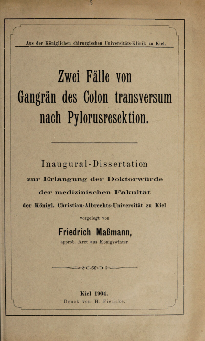 Ans der Königlichen chirurgischen Universitäts-Klinik zn Kiel. Zwei Fälle von Gangrän des Colon transversum nach Pylorusresektion. Inaugural - Dissertation zur Erlangung der Doktorwürde der* medizinischen Fakultät der Königl. Christian-Alhrechts-Universität zu Kiel vorgelegt von Friedrich Maßmann, approb. Arzt aus Königswinter. Kiel 1904. Druck von H. Fiencke.