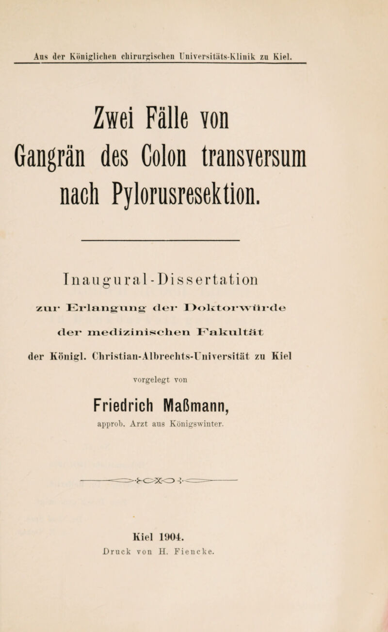 Aus (1er Königlichen chirurgischen Universitiits-Klinik zu Kiel. Zwei Fälle von Gangrän des Colon transversum nach Pylorusresektion. Inau gu ral - Di s s ertation zur Erlangung der 1 >olitoi*wii i*de der* medizinischen Fakultät der Königl. Christiaii-Albrechtsd niversität zu Kiel vorgelegt von Friedrich Maßmann, approb. Arzt aus Königswinter. '•FOXO -?• Kiel 1904. Druck von H. Fiencke.