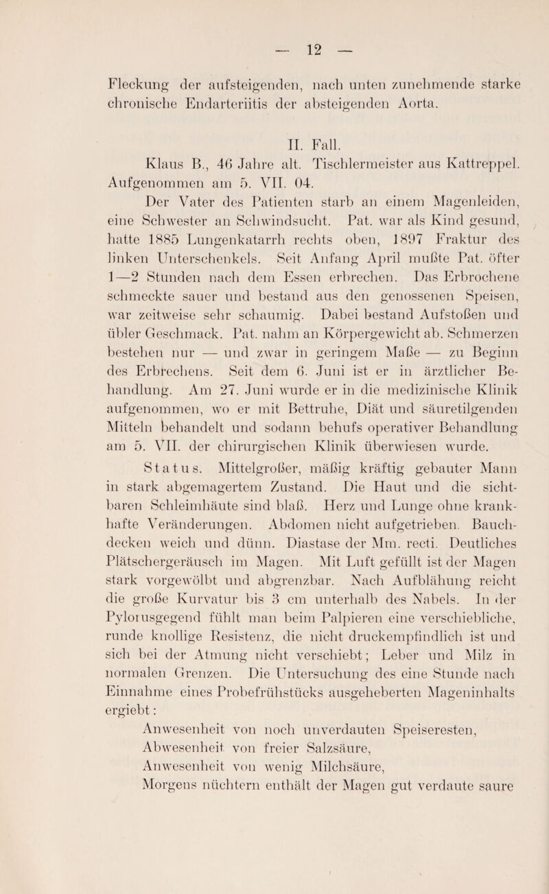 Fleckung der aufsteigenden, nach unten zunehmende starke chronische Endarteriitis der absteigenden Aorta. II. Fall. Klaus B., 46 Jahre alt. Tischlermeister aus Kattreppel. Aufgenommen am 5. VII. 04. Der Vater des Patienten starb an einem Magenleiden, eine Schwester an Schwindsucht. Pat. war als Kind gesund, hatte 1885 Lungenkatarrh rechts oben, 1897 Fraktur des linken Unterschenkels. Seit Anfang April mußte Pat. öfter 1—2 Stunden nach dem Essen erbrechen. Das Erbrochene schmeckte sauer und bestand aus den genossenen Speisen, war zeitweise sehr schaumig. Dabei bestand Aufstoßen und übler Geschmack. Pat. nahm an Körpergewicht ab. Schmerzen bestehen nur — und zwar in geringem Maße — zu Beginn des Erbrechens. Seit dem 6. Juni ist er in ärztlicher Be¬ handlung. Am 27. Juni wurde er in die medizinische Klinik aufgenommen, wo er mit Bettruhe, Diät und säuretilgenden Mitteln behandelt und sodann behufs operativer Behandlung am 5. VII. der chirurgischen Klinik überwiesen wurde. Status. Mittelgroßer, mäßig kräftig gebauter Mann in stark abgemagertem Zustand. Die Haut und die sicht¬ baren Schleimhäute sind blaß. Herz und Lunge ohne krank¬ hafte Veränderungen. Abdomen nicht aufgetrieben. Bauch¬ decken weich und dünn. Diastase der Mm. recti. Deutliches Plätschergeräusch im Magen. Mit Luft gefüllt ist der Magen stark vorgewölbt und abgrenzbar. Nach Aufblähung reicht die große Kurvatur bis 3 cm unterhalb des Nabels. In der Pylorusgegend fühlt man beim Palpieren eine verschiebliche, runde knollige Resistenz, die nicht druckempfindlich ist und sich bei der Atmung nicht verschiebt; Leber und Milz in normalen Grenzen. Die Untersuchung des eine Stunde nach Einnahme eines Probefrühstücks ausgeheberten Mageninhalts ergiebt: Anwesenheit von noch unverdauten Speiseresten, Abwesenheit von freier Salzsäure, Anwesenheit von wenig Milchsäure, Morgens nüchtern enthält der Magen gut verdaute saure