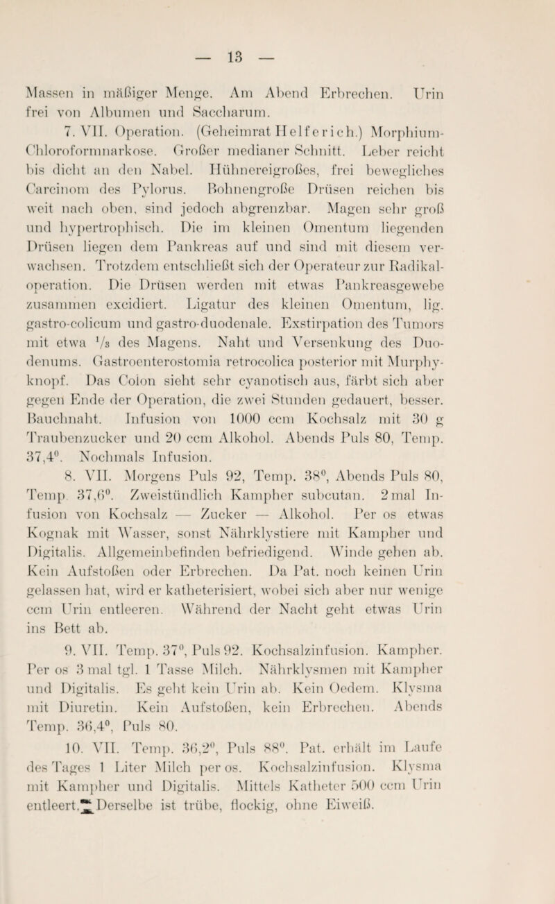 Massen in mäßiger Menge. Am Abend Erbrechen. Urin frei von Albuinen und Saccharum. 7. VII. Operation. (Geheimrat Helfe rieh.) Morphium- Chlorofornmarkose. Großer medianer Schnitt. Leber reicht bis dicht an den Nabel. Hühnereigroßes, frei bewegliches Carcinom des Pvlorus. Bohnengroße Drüsen reichen bis weit nach oben, sind jedoch abgrenzbar. Magen sehr groß und hypertrophisch. Die im kleinen Omentum liegenden Drüsen liegen dem Pankreas auf und sind mit diesem ver¬ wachsen. Trotzdem entschließt sich der Operateur zur Radikal¬ operation. Die Drüsen werden mit etwas Pankreasgewebe zusammen excidiert. Ligatur des kleinen Omentum, lig. gastro-colicum und gastro-duodenale. Exstirpation des Tumors mit etwa Vs des Magens. Naht und Versenkung des Duo¬ denums. Gastroenterostomia retrocolica posterior mit Murphy¬ knopf. Das Colon sieht sehr cyanotisch aus, färbt sich aber gegen Ende der Operation, die zwei Stunden gedauert, besser. Bauchnaht. Infusion von 1000 ccm Kochsalz mit 30 g Traubenzucker und 20 ccm Alkohol. Abends Puls 80, Temp. 37,4°. Nochmals Infusion. 8. VII. Morgens Puls 92, Temp. 38°, Abends Puls 80, Temp. 37,6°. Zweistündlich Kampher subcutan. 2 mal In¬ fusion von Kochsalz — Zucker — Alkohol. Per os etwas Kognak mit Wasser, sonst Nährklystiere mit Kampher und Digitalis. Allgemeinbefinden befriedigend. Winde gehen ab. Kein Aufstoßen oder Erbrechen. Da Pat. noch keinen Urin gelassen hat, wird er katheterisiert, wobei sich aber nur wenige ccm Urin entleeren. Während der Nacht geht etwas Urin ins Bett ab. 9. VII. Temp. 37°, Puls 92. Kochsalzinfusion. Kampher. Per os 3 mal tgl. 1 Tasse Milch. Nährklysmen mit Kampher und Digitalis. Es gebt kein I rin ab. Kein (ledern. Klysma mit Diuretin. Kein Aufstoßen, kein Erbrechen. Abends Temp. 36,4°, Puls 80. 10. VII. Temp. 36,2°, Puls 88°. Pat. erhält im Laufe des Tages 1 Liter Milch per os. Kochsalzinfusion. Klysma mit Kampher und Digitalis. Mittels Katheter 500 ccm l rin entleertDerselbe ist trübe, flockig, ohne Eiweiß.