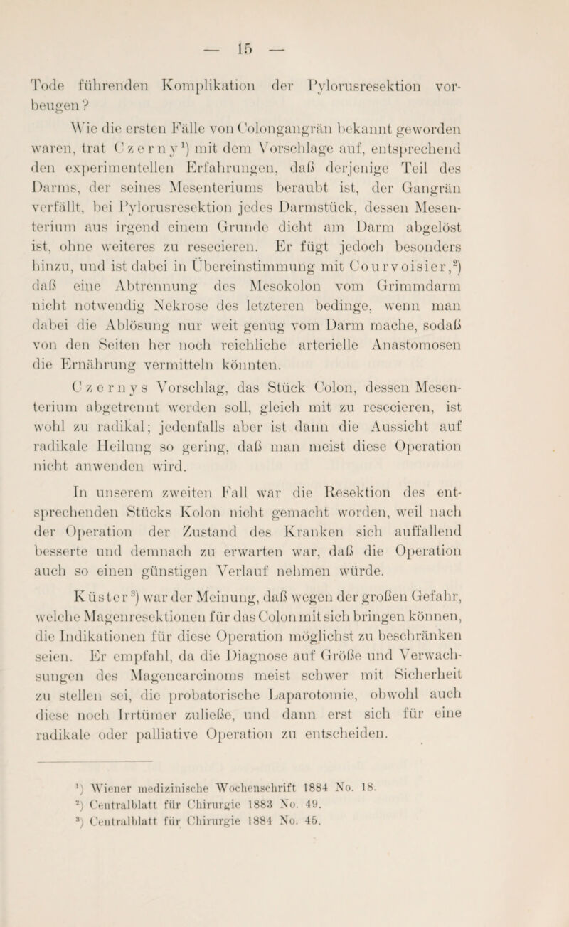 Tode führenden Komplikation der Pylorusresektion Vor¬ beugen ? Wie die ersten Fälle von (ölongangrän bekannt geworden waren, trat Czerny1) mit dem Vorschläge auf, entsprechend den experimentellen Erfahrungen, daß derjenige Teil des Darms, der seines Mesenteriums beraubt ist, der Gangrän verfällt, bei Pylorusresektion jedes Darmstück, dessen Mesen¬ terium aus irgend einem Grunde dicht am Darm abgelöst ist, ohne weiteres zu resecieren. Er fügt jedoch besonders hinzu, und ist dabei in Übereinstimmung mit Courvoisier,2) daß eine Abtrennung des Mesokolon vom Grimmdarm nicht notwendig Nekrose des letzteren bedinge, wenn man dabei die Ablösung nur weit genug vom Darm mache, sodaß von den Seiten her noch reichliche arterielle Anastomosen die Ernährung vermitteln könnten. Czernys Vorschlag, das Stück Colon, dessen Mesen¬ terium abgetrennt werden soll, gleich mit zu resecieren, ist wohl zu radikal; jedenfalls aber ist dann die Aussicht auf radikale Heilung so gering, daß man meist diese Operation nicht an wenden wird. Tn unserem zweiten Fall war die Resektion des ent¬ sprechenden Stücks Kolon nicht gemacht worden, weil nach der Operation der Zustand des Kranken sich auffallend besserte und demnach zu erwarten war, daß die Operation auch so einen günstigen Verlauf nehmen würde. Küster* * 8) war der Meinung, daß wegen der großen Gefahr, welche Magenresektionen für das Colon mit sich bringen können, die Indikationen für diese Operation möglichst zu beschränken seien. Er empfahl, da die Diagnose auf Größe und Verwach¬ sungen des Magenearcinoms meist schwer mit Sicherheit zu stellen sei, die probatorische Laparotomie, obwohl auch diese noch Irrtümer zuließe, und dann erst sich für eine radikale oder palliative Operation zu entscheiden. *) Wiener medizinische Wochenschrift 1884 No. 18. 2) Centralblatt für Chirurgie 1883 No. 49. 8) Centralblatt für Chirurgie 1884 No. 45.