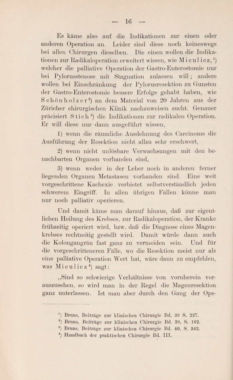 16 Es käme also auf die Indikationen zur einen oder anderen Operation an. Leider sind diese noch keineswegs bei allen Chirurgen dieselben. Die einen wollen die Indika¬ tionen zur Radikaloperation erweitert wissen, wie Micul icz,1) welcher die palliative Operation der Gastro-Enterostomie nur bei Pylorusstenose mit Stagnation zulassen will ; andere wollen bei Einschränkung der Pylorusresektion zu Gunsten der Gastro-Enterostomie bessere Erfolge gehabt haben, wie Schönholzer2) an dem Material von 20 Jahren aus der Züricher chirurgischen Klinik nachzuweisen sucht. Genauer präcisiert Stich3) die Indikationen zur radikalen Operation. Er will diese nur dann ausgeführt wissen, 1) wenn die räumliche Ausdehnung des Carcinoms die Ausführung der Resektion nicht allzu sehr erschwert, 2) wenn nicht unlösbare Verwachsungen mit den be¬ nachbarten Organen vorhanden sind, 3) wenn weder in der Leber noch in anderen ferner liegenden Organen Metastasen vorhanden sind. Eine weit vorgeschrittene Kachexie verbietet selbstverständlich jeden schwerem Eingriff. In allen übrigen Fällen könne man nur noch palliativ operieren. Und damit käme man darauf hinaus, daß zur eigent¬ lichen Heilung des Krebses, zur Radikaloperation, der Kranke frühzeitig operiert wird, bzw. daß die Diagnose eines Magen¬ krebses rechtzeitig gestellt wird. Damit würde dann auch die Kolongangrän fast ganz zu vermeiden sein. Und für die vorgeschritteneren Fälle, wo die Resektion meist nur als eine palliative Operation Wert hat, wäre dann zu empfehlen, was M i c u 1 i c z 4) sagt: ,,Sind so schwierige Verhältnisse von vornherein vor¬ auszusehen, so wird man in der Regel die Magenresektion ganz unterlassen. Ist man aber durch den Gang der Ope- b Bruns, Beiträge zur klinischen Chirurgie Bd. 39 S. 227. 2) Bruns, Beiträge zur klinischen Chirurgie Bd. 39, S. 162. 3) Bruns, Beiträge zur klinischen Chirurgie Bd. 40, S. 342.