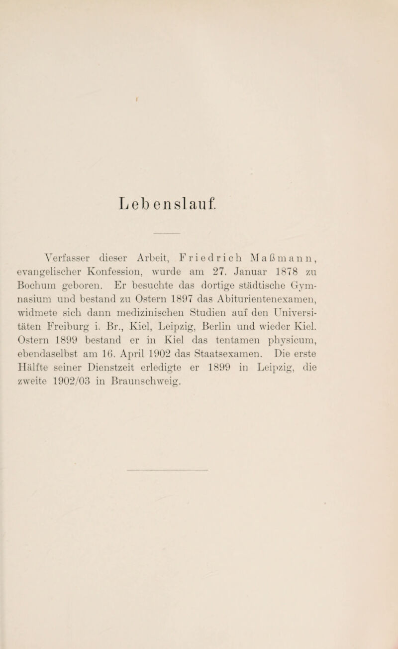 I Leb enslauf. Verfasser dieser Arbeit, Friedrich Maß mann, evangelischer Konfession, wurde am 27. Januar 1878 zu Bochum geboren. Er besuchte das dortige städtische Gym¬ nasium und bestand zu Ostern 1897 das Abiturientenexamen, widmete sich dann medizinischen Studien auf den Universi¬ täten Freiburg i. Br., Kiel, Leipzig, Berlin und wieder Kiel. Ostern 1899 bestand er in Kiel das tentamen physicum, ebendaselbst am 16. April 1902 das Staatsexamen. Die erste Hälfte seiner Dienstzeit erledigte er 1899 in Leipzig, die zweite 1902/03 in Braunschweig.