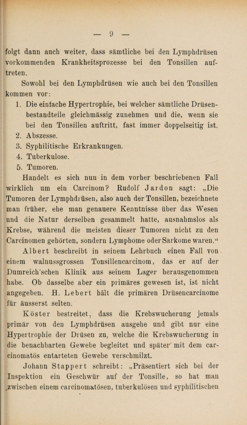 folgt dann auch weiter, dass sämtliche bei den Lymphdrtisen vorkommenden Krankheitsprozesse bei den Tonsillen auf- treten. Sowohl bei den Lymphdrüsen wie auch bei den Tonsillen kommen vor: 1. Die einfache Hypertrophie, bei welcher sämtliche Drüsen¬ bestandteile gleichmässig zunehmen und die, wenn sie bei den Tonsillen auftritt, fast immer doppelseitig ist. 2. Abszesse. 3. Syphilitische Erkrankungen. 4. Tuberkulose. 5. Tumoren. Handelt es sich nun in dem vorher beschriebenen Fall wirklich um ein Carcinom? Rudolf Jardon sagt: „Die Tumoren der Lymphdrüsen, also auch der Tonsillen, bezeichnete man früher, ehe man genauere Kenntnisse über das Wesen und die Natur derselben gesammelt hatte, ausnahmslos als Krebse, während die meisten dieser Tumoren nicht zu den Carcinomen gehörten, sondern Lymphome oder Sarkome waren.“ Albert beschreibt in seinem Lehrbuch einen Fall von einem walnussgrossen Tonsillencarcinom, das er auf der Dumreich’schen Klinik aus seinem Lager herausgenommen habe. Ob dasselbe aber ein primäres gewesen ist, ist nicht angegeben. H. Lebert hält die primären Drüsencarcinome für äusserst selten. Köster bestreitet, dass die Krebswucherung jemals primär von den Lymphdrüsen ausgehe und gibt nur eine Hypertrophie der Drüsen zu, welche die Krebswucherung in die benachbarten Gewebe begleitet und später' mit dem car- cinomatös entarteten Gewebe verschmilzt. Johann Stappert schreibt: „Präsentiert sich bei der Inspektion ein Geschwür auf der Tonsille, so hat man .zwischen einem carcinomatösen, tuberkulösen und syphilitischen