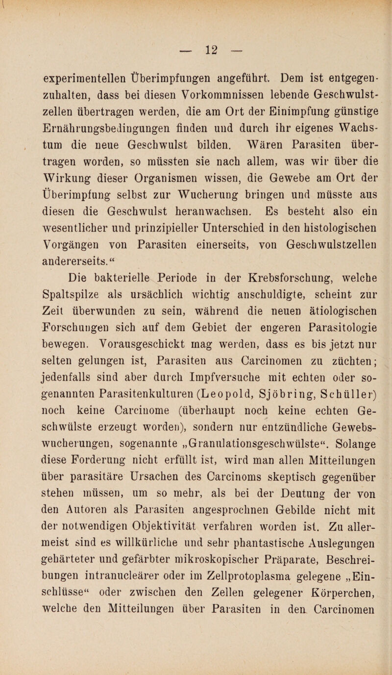 experimentellen Überimpfungen angeführt. Dem ist entgegen¬ zuhalten, dass bei diesen Vorkommnissen lebende Geschwulst¬ zellen übertragen werden, die am Ort der Einimpfung günstige Ernährungsbedingungen finden und durch ihr eigenes Wachs¬ tum die neue Geschwulst bilden. Wären Parasiten über¬ tragen worden, so müssten sie nach allem, was wir über die Wirkung dieser Organismen wissen, die Gewebe am Ort der Überimpfung selbst zur Wucherung bringen und müsste aus diesen die Geschwulst heranwachsen. Es besteht also ein wesentlicher und prinzipieller Unterschied in den histologischen Vorgängen von Parasiten einerseits, von Geschwulstzellen andererseits.“ Die bakterielle Periode in der Krebsforschung, welche Spaltspilze als ursächlich wichtig anschuldigte, scheint zur Zeit überwunden zu sein, während die neuen ätiologischen Forschungen sich auf dem Gebiet der engeren Parasitologie bewegen. Vorausgeschickt mag werden, dass es bis jetzt nur selten gelungen ist, Parasiten aus Carcinomen zu züchten; jedenfalls sind aber durch Impfversuche mit echten oder so¬ genannten Parasitenkulturen (Leopold, Sjöbring, Schüller) noch keine Carcinome (überhaupt noch keine echten Ge¬ schwülste erzeugt worden), sondern nur entzündliche Gewebs¬ wucherungen, sogenannte „Granulationsgeschwülste“. Solange diese Forderung nicht erfüllt ist, wird man allen Mitteilungen über parasitäre Ursachen des Carcinoms skeptisch gegenüber stehen müssen, um so mehr, als bei der Deutung der von den Autoren als Parasiten angesprochnen Gebilde nicht mit der notwendigen Objektivität verfahren worden ist. Zu aller¬ meist sind es willkürliche und sehr phantastische Auslegungen gehärteter und gefärbter mikroskopischer Präparate, Beschrei¬ bungen intranucleärer oder im Zellprotoplasma gelegene „Ein¬ schlüsse“ oder zwischen den Zellen gelegener Körperchen, welche den Mitteilungen über Parasiten in dem Carcinomen