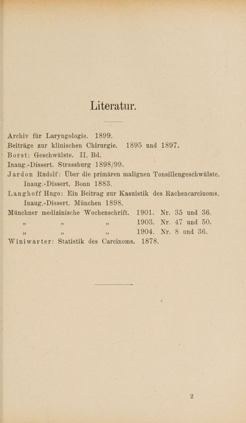 Literatur. Archiv für Laryngologie. 1899. Beiträge zur klinischen Chirurgie. 1895 und 1897. Borst: Geschwülste. II. Bd. Inaug.-Dissert. Strassburg 1898/99. Jardon Rudolf: Über die primären malignen Tonsillengeschwülste. Inaug.-Dissert. Bonn 1888. Lang hoff Hugo: Ein Beitrag zur Kasuistik des Rachencarcinoms. Inaug.-Dissert. München 1898. Münchner medizinische Wochenschrift. 1901. Nr. 35 und 36. „ „ „ 1903. Nr. 47 und 50. „ „ „ 1904. Nr. 8 und 36. AViniwarter: Statistik des Carcinoms. 1878.