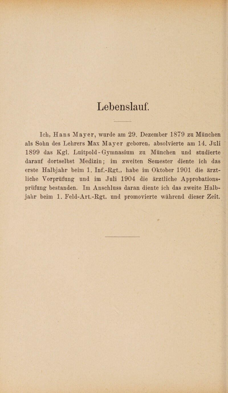 Lebenslauf. Ich, Hans Mayer, wurde am 29. Dezember 1879 zu München als Sohn des Lehrers Max Mayer geboren, absolvierte am 14. Juli 1899 das Kgl. Luitpold-Gymnasium zu München und studierte darauf dortselbst Medizin; im zweiten Semester diente ich das erste Halbjahr beim 1. Inf.-Kgt., habe im Oktober 1901 die ärzt¬ liche Vorprüfung und im Juli 1904 die ärztliche Approbations¬ prüfung bestanden. Im Anschluss daran diente ich das zweite Halb¬ jahr beim 1. Feld-Art.-Hgt. und promovierte während dieser Zeit. i