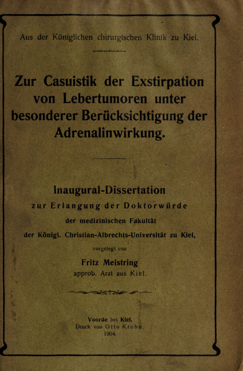 Zur Casuistik der Exstirpation von Lebertumoren unter besonderer Berücksichtigung der Adrenalinwirkung. Inauguraldissertation zur Erlangung der Doktorwürde der medizinischen Fakultät der Königl. Christian-Albrechts-Univefsität zu Kiel, vorgelegt von Fritz Meistring approb. Arzt aus Kiel Voorde bei Kiel, Druck von Otto Krohn 1904.