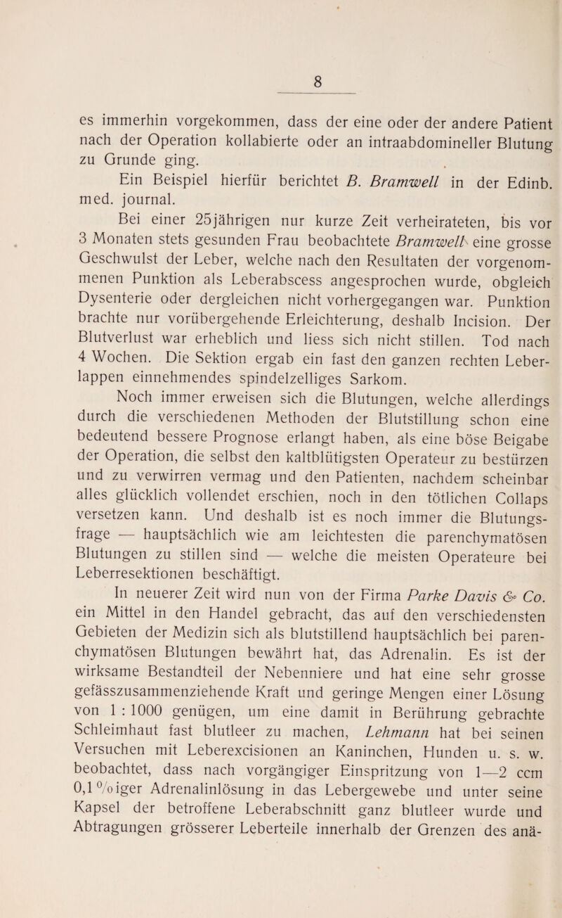 es immerhin vorgekommen, dass der eine oder der andere Patient nach der Operation kollabierte oder an intraabdomineller Blutung zu Grunde ging. Ein Beispiel hierfür berichtet B. Bramwell in der Edinb. med. journal. Bei einer 25jährigen nur kurze Zeit verheirateten, bis vor 3 Monaten stets gesunden Frau beobachtete Bramwelk eine grosse Geschwulst der Leber, welche nach den Resultaten der vorgenom¬ menen Punktion als Leberabscess angesprochen wurde, obgleich Dysenterie oder dergleichen nicht vorhergegangen war. Punktion brachte nur vorübergehende Erleichterung, deshalb Incision. Der Blutverlust war erheblich und Hess sich nicht stillen. Tod nach 4 Wochen. Die Sektion ergab ein fast den ganzen rechten Leber¬ lappen einnehmendes spindelzelliges Sarkom. Noch immer erweisen sich die Blutungen, welche allerdings durch die verschiedenen Methoden der Blutstillung schon eine bedeutend bessere Prognose erlangt haben, als eine böse Beigabe der Operation, die selbst den kaltblütigsten Operateur zu bestürzen und zu verwirren vermag und den Patienten, nachdem scheinbar alles glücklich vollendet erschien, noch in den tötlichen Collaps versetzen kann. Und deshalb ist es noch immer die Blutungs- frage — hauptsächlich wie am leichtesten die parenchymatösen Blutungen zu stillen sind — welche die meisten Operateure bei Leberresektionen beschäftigt. In neuerer Zeit wird nun von der Firma Parke Davis & Co. ein Mittel in den Handel gebracht, das auf den verschiedensten Gebieten der Medizin sich als blutstillend hauptsächlich bei paren¬ chymatösen Blutungen bewährt hat, das Adrenalin. Es ist der wirksame Bestandteil der Nebenniere und hat eine sehr grosse gefässzusammenziehende Kraft und geringe Mengen einer Lösung von 1 : 1000 genügen, um eine damit in Berührung gebrachte Schleimhaut fast blutleer zu machen, Lehmann hat bei seinen Versuchen mit Leberexcisionen an Kaninchen, Hunden u. s. w. beobachtet, dass nach vorgängiger Einspritzung von 1—2 ccm 0,1 °/oiger Adrenalinlösung in das Lebergewebe und unter seine Kapsel der betroffene Leberabschnitt ganz blutleer wurde und Abtragungen grösserer Leberteile innerhalb der Grenzen des anä-