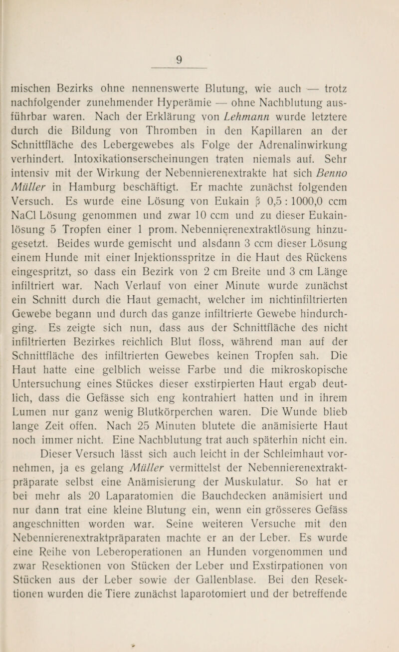 mischen Bezirks ohne nennenswerte Blutung, wie auch — trotz nachfolgender zunehmender Hyperämie — ohne Nachblutung aus¬ führbar waren. Nach der Erklärung von Lehmann wurde letztere durch die Bildung von Thromben in den Kapillaren an der Schnittfläche des Lebergewebes als Folge der Adrenalinwirkung verhindert. Intoxikationserscheinungen traten niemals auf. Sehr intensiv mit der Wirkung der Nebennierenextrakte hat sich Benno Müller in Hamburg beschäftigt. Er machte zunächst folgenden Versuch. Es wurde eine Lösung von Eukain ß 0,5 : 1000,0 ccm NaCl Lösung genommen und zwar 10 ccm und zu dieser Eukain- lösung 5 Tropfen einer 1 prom. Nebennierenextraktlösung hinzu¬ gesetzt. Beides wurde gemischt und alsdann 3 ccm dieser Lösung einem Hunde mit einer Injektionsspritze in die Haut des Rückens eingespritzt, so dass ein Bezirk von 2 cm Breite und 3 cm Länge infiltriert war. Nach Verlauf von einer Minute wurde zunächst ein Schnitt durch die Haut gemacht, welcher im nichtinfiltrierten Gewebe begann und durch das ganze infiltrierte Gewebe hindurch¬ ging. Es zeigte sich nun, dass aus der Schnittfläche des nicht infiltrierten Bezirkes reichlich Blut floss, während man auf der Schnittfläche des infiltrierten Gewebes keinen Tropfen sah. Die Haut hatte eine gelblich weisse Farbe und die mikroskopische Untersuchung eines Stückes dieser exstirpierten Haut ergab deut¬ lich, dass die Gefässe sich eng kontrahiert hatten und in ihrem Lumen nur ganz wenig Blutkörperchen waren. Die Wunde blieb lange Zeit offen. Nach 25 Minuten blutete die anämisierte Haut noch immer nicht. Eine Nachblutung trat auch späterhin nicht ein. Dieser Versuch lässt sich auch leicht in der Schleimhaut vor¬ nehmen, ja es gelang Müller vermittelst der Nebennierenextrakt¬ präparate selbst eine Anämisierung der Muskulatur. So hat er bei mehr als 20 Laparatomien die Bauchdecken anämisiert und nur dann trat eine kleine Blutung ein, wenn ein grösseres Gefäss angeschnitten worden war. Seine weiteren Versuche mit den Nebennierenextraktpräparaten machte er an der Leber. Es wurde eine Reihe von Leberoperationen an Hunden vorgenommen und zwar Resektionen von Stücken der Leber und Exstirpationen von Stücken aus der Leber sowie der Gallenblase. Bei den Resek¬ tionen wurden die Tiere zunächst laparotomiert und der betreffende