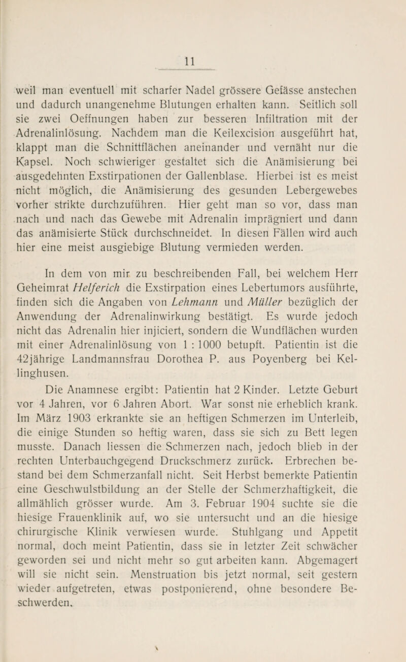 weil man eventuell mit scharfer Nadel grössere Gefässe anstechen und dadurch unangenehme Blutungen erhalten kann. Seitlich soll sie zwei Oeffnungen haben zur besseren Infiltration mit der Adrenalinlösung. Nachdem man die Keilexcision ausgeführt hat, klappt man die Schnittflächen aneinander und vernäht nur die Kapsel. Noch schwieriger gestaltet sich die Anämisierung bei ausgedehnten Exstirpationen der Gallenblase. Hierbei ist es meist nicht möglich, die Anämisierung des gesunden Lebergewebes vorher strikte durchzuführen. Hier geht man so vor, dass man nach und nach das Gewebe mit Adrenalin imprägniert und dann das anämisierte Stück durchschneidet. In diesen Fällen wird auch hier eine meist ausgiebige Blutung vermieden werden. In dem von mir zu beschreibenden Fall, bei welchem Herr Geheimrat Helferich die Exstirpation eines Lebertumors ausführte, finden sich die Angaben von Lehmann und Müller bezüglich der Anwendung der Adrenalinwirkung bestätigt. Es wurde jedoch nicht das Adrenalin hier injiciert, sondern die Wundflächen wurden mit einer Adrenalinlösung von 1 : 1000 betupft. Patientin ist die 42jährige Landmannsfrau Dorothea P. aus Poyenberg bei Kel- linghusen. Die Anamnese ergibt: Patientin hat 2 Kinder. Letzte Geburt vor 4 Jahren, vor 6 Jahren Abort. War sonst nie erheblich krank. Im März 1903 erkrankte sie an heftigen Schmerzen im Unterleib, die einige Stunden so heftig waren, dass sie sich zu Bett legen musste. Danach Hessen die Schmerzen nach, jedoch blieb in der rechten Unterbauchgegend Druckschmerz zurück. Erbrechen be¬ stand bei dem Schmerzanfall nicht. Seit Herbst bemerkte Patientin eine Geschwulstbildung an der Stelle der Schmerzhaftigkeit, die allmählich grösser wurde. Am 3. Februar 1904 suchte sie die hiesige Frauenklinik auf, wo sie untersucht und an die hiesige chirurgische Klinik verwiesen wurde. Stuhlgang und Appetit normal, doch meint Patientin, dass sie in letzter Zeit schwächer geworden sei und nicht mehr so gut arbeiten kann. Abgemagert will sie nicht sein. Menstruation bis jetzt normal, seit gestern wieder aufgetreten, etwas postponierend, ohne besondere Be¬ schwerden,