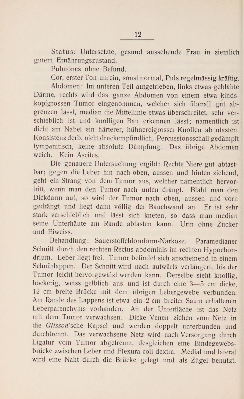 Status: Untersetzte, gesund aussehende Frau in ziemlich gutem Ernährungszustand. Pulmones ohne Befund. Cor, erster Ton unrein, sonst normal, Puls regelmässig kräftig. Abdomen: Im unteren Teil aufgetrieben, links etwas geblähte Därme, rechts wird das ganze Abdomen von einem etwa kinds¬ kopfgrossen Tumor eingenommen, welcher sich überall gut ab¬ grenzen lässt, median die Mittellinie etwas überschreitet, sehr ver¬ schieblich ist und knolligen Bau erkennen lässt; namentlich ist dicht am Nabel ein härterer, hühnereigrosser Knollen ab :utasten. Konsistenz derb, nicht druckempfindlich, Percussionsschall gedämpft tympanitisch, keine absolute Dämpfung. Das übrige Abdomen weich. Kein Ascites. Die genauere Untersuchung ergibt: Rechte Niere gut abtast¬ bar; gegen die Leber hin nach oben, aussen und hinten ziehend, geht ein Strang von dem Tumor aus, welcher namentlich hervor¬ tritt, wenn man den Tumor nach unten drängt. Bläht man den Dickdarm auf, so wird der Tumor nach oben, aussen und vorn gedrängt und liegt dann völlig der Bauchwand an. Er ist sehr stark verschieblich und lässt sich kneten, so dass man median seine Unterhäute am Rande abtasten kann. Urin ohne Zucker und Eiweiss. Behandlung: Sauerstoffchloroform-Narkose. Paramedianer Schnitt durch den rechten Rectus abdominis im rechten Hypochon- drium. Leber liegt frei. Tumor befindet sich anscheinend in einem Schnürlappen. Der Schnitt wird nach aufwärts verlängert, bis der Tumor leicht hervorgewälzt werden kann. Derselbe sieht knollig, höckerig, weiss gelblich aus und ist durch eine 3—5 cm dicke, 12 cm breite Brücke mit dem übrigen Lebergewebe verbunden. Am Rande des Lappens ist etwa ein 2 cm breiter Saum erhaltenen Leberparenchyms vorhanden. An der Unterfläche ist das Netz mit dem Tumor verwachsen. Dicke Venen ziehen vom Netz in die Glisson'sehe Kapsel und werden doppelt unterbunden und durchtrennt. Das verwachsene Netz wird nach Versorgung durch Ligatur vom Tumor abgetrennt, desgleichen eine Bindegewebs- brücke zwischen Leber und Flexura coli dextra. Medial und lateral wird eine Naht durch die Brücke gelegt und als Zügel benutzt.