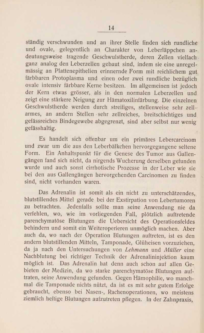 ständig verschwunden und an ihrer Stelle finden sich rundliche und ovale, gelegentlich an Charakter von Leberläppchen an¬ deutungsweise tragende Geschwulstherde, deren Zellen vielfach ganz analog den Leberzellen gebaut sind, indem sie eine unregel¬ mässig an Plattenepithelien erinnernde Form mit reichlichem gut färbbaren Protoplasma und einen oder zwei rundliche bezüglich ovale intensiv färbbare Kerne besitzen. Im allgemeinen ist jedoch der Kern etwas grösser, als in den normalen Leberzellen und zeigt eine stärkere Neigung zur Hämatoxilinfärbung. Die einzelnen Geschwulstherde werden durch streifiges, stellenweise sehr zell - armes, an andern Stellen sehr zellreiches, breitschichtiges und gefässreiches Bindegewebe abgegrenzt, sind aber selbst nur wenig gefässhaltig. Es handelt sich offenbar um ein primäres Lebercarcinom und zwar um die aus den Leberbälkchen hervorgegangene seltene Form. Ein Anhaltspunkt für die Genese des Tumor aus Gallen¬ gängen fand sich nicht, da nirgends Wucherung derselben gefunden wurde und auch sonst cirrhotische Prozesse in der Leber wie sie bei den aus Gallengängen hervorgehenden Carcinomen zu finden sind, nicht vorhanden waren. Das Adrenalin ist somit als ein nicht zu unterschätzendes, blutstillendes Mittel gerade bei der Exstirpation von Lebertumoren zu betrachten. Jedenfalls sollte man seine Anwendung nie da verfehlen, wo, wie im vorliegenden Fall, plötzlich auftretende parenchymatöse Blutungen die Uebersicht des Operationsfeldes behindern und somit ein Weiteroperieren unmöglich machen. Aber auch da, wo nach der Operation Blutungen auftreten, ist es den andern blutstillenden Mitteln, Tamponade, Glüheisen vorzuziehen, da ja nach den Untersuchungen von Lehmann und Müller eine Nachblutung bei richtiger Technik der Adrenalininjektion kaum möglich ist. Das Adrenalin hat denn auch schon auf allen Ge¬ bieten der Medizin, da wo starke parenchymatöse Blutungen auf¬ traten, seine Anwendung gefunden. Gegen Hämophilie, wo manch¬ mal die Tamponade nichts nützt, da ist es mit sehr gutem Erfolge gebraucht, ebenso bei Nasen-, Rachenoperationen, wo meistens ziemlich heftige Blutungen aufzutreten pflegen. In der Zahnpraxis,