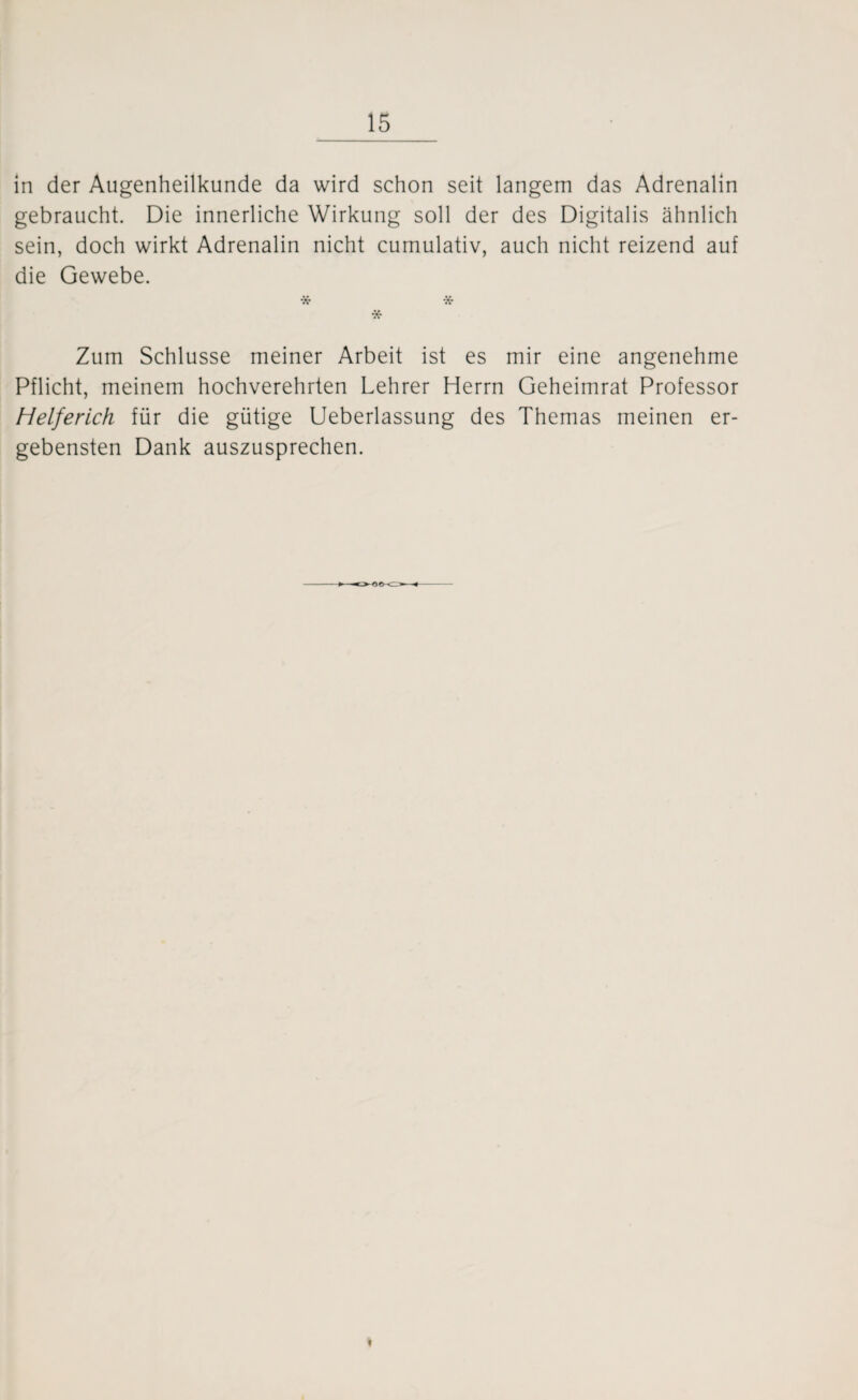 in der Augenheilkunde da wird schon seit langem das Adrenalin gebraucht. Die innerliche Wirkung soll der des Digitalis ähnlich sein, doch wirkt Adrenalin nicht cumulativ, auch nicht reizend auf die Gewebe. * * * Zum Schlüsse meiner Arbeit ist es mir eine angenehme Pflicht, meinem hochverehrten Lehrer Herrn Geheimrat Professor Helferich für die gütige Ueberlassung des Themas meinen er¬ gebensten Dank auszusprechen.