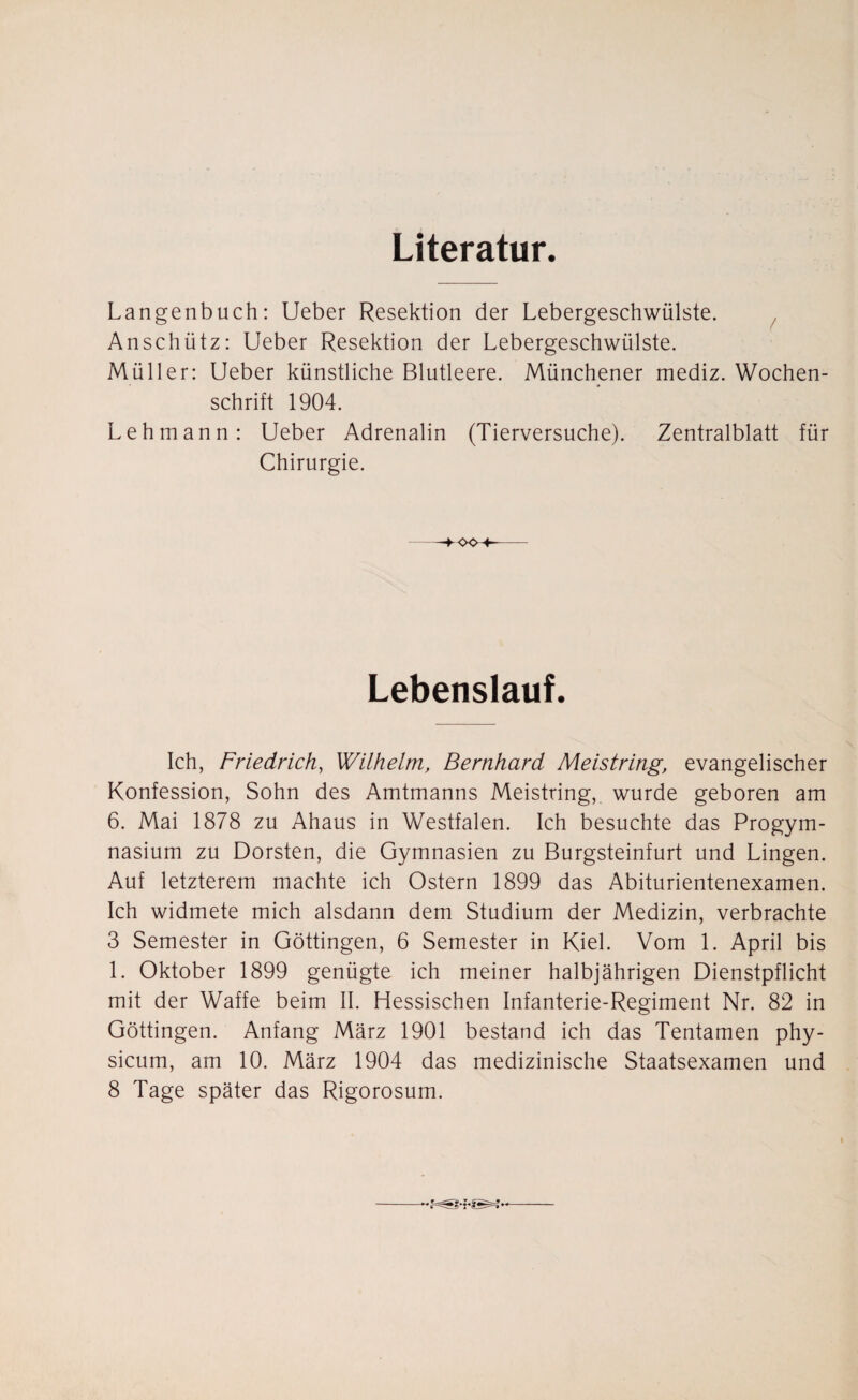 Literatur. Langenbuch: Ueber Resektion der Lebergeschwülste. Anschütz: Ueber Resektion der Lebergeschwülste. Müller: Ueber künstliche Blutleere. Münchener mediz. Wochen¬ schrift 1904. Lehmann: Ueber Adrenalin (Tierversuche). Zentralblatt für Chirurgie. 004- Lebenslauf. Ich, Friedrich, Wilhelm, Bernhard Meistring, evangelischer Konfession, Sohn des Amtmanns Meistring, wurde geboren am 6. Mai 1878 zu Ahaus in Westfalen. Ich besuchte das Progym¬ nasium zu Dorsten, die Gymnasien zu Burgsteinfurt und Lingen. Auf letzterem machte ich Ostern 1899 das Abiturientenexamen. Ich widmete mich alsdann dem Studium der Medizin, verbrachte 3 Semester in Göttingen, 6 Semester in Kiel. Vom 1. April bis 1. Oktober 1899 genügte ich meiner halbjährigen Dienstpflicht mit der Waffe beim II. Hessischen Infanterie-Regiment Nr. 82 in Göttingen. Anfang März 1901 bestand ich das Tentamen phy- sicum, am 10. März 1904 das medizinische Staatsexamen und 8 Tage später das Rigorosum.