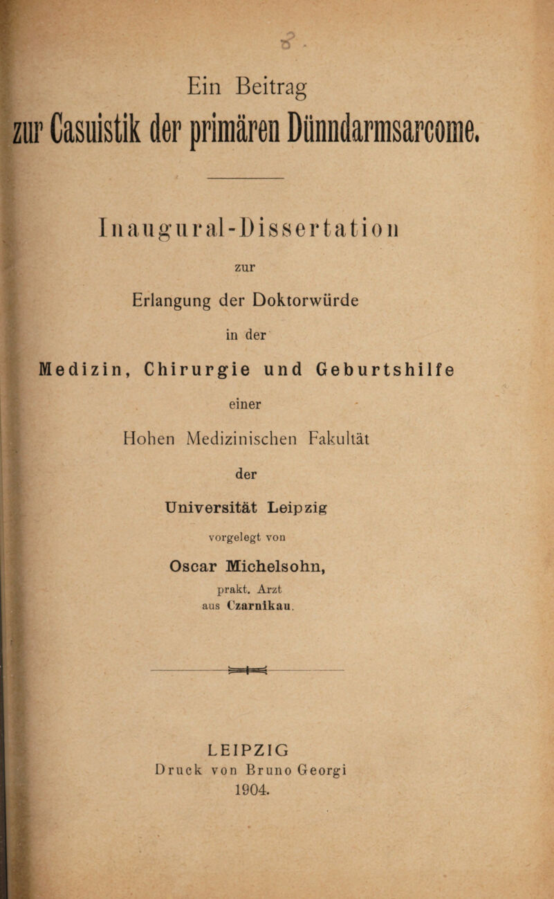 Ein Beitrag zur Casuistik der primären Dünndarmsarcome Inaugural-Dissertation zur Erlangung der Doktorwürde in der Medizin, Chirurgie und Geburtshilfe einer Hohen Medizinischen Fakultät der Universität Leipzig vorgelegt von Oscar Michelsohn, prakt. Arzt aus Czarnikau. LEIPZIG Druck von Bruno Georgi 1904.