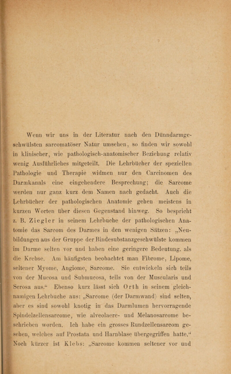 : I Wenn wir uns in der Literatur nach den Dünndarmge¬ schwülsten sarcomatöser Natur umsehen, so finden wir sowohl in klinischer, wie pathologisch-anatomischer Beziehung relativ wenig Ausführliches mitgeteilt Die Lehrbücher der speziellen Pathologie und Therapie widmen nur den Carcinomen des Darmkanals eine eingehendere Besprechung; die Sarcome werden nur ganz kurz dem Namen nach gedacht. Auch die Lehrbücher der pathologischen Anatomie gehen meistens in kurzen Worten über diesen Gegenstand hinweg. So bespricht z. B. Ziegler in seinem Lehrhuche der pathologischen Ana¬ tomie das Sarcom des Darmes in den wenigen Sätzen: „Neu¬ bildungen aus der Gruppe der Bindesubstanzgeschwülste kommen im Darme selten vor und haben eine geringere Bedeutung, als die Krebse. Am häufigsten beobachtet man Fibrome, Lipome, seltener Myome, Angiome, Sarcome. Sie entwickeln sich teils von der Mucosa und Submucosa, teils von der Muscularis und Serosa aus.“ Ebenso kurz lässt sich Orth in seinem gleich¬ namigen Lehrbuche aus: „Sarcome (der Darmwand) sind selten, aber es sind sowohl knotig in das Darmlumen hervorragende Spindelzellensarcome, wie alveolaere- und Melanosarcome be¬ schrieben worden, ich habe ein grosses Rundzellensarcom ge¬ sehen, welches auf Prostata und Harnblase übergegriffen hatte.“ Noch kürzer ist Klebs: „Sarcome kommen seltener vor und