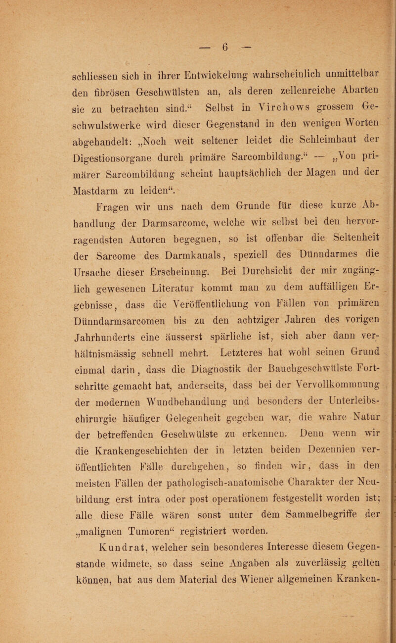 schliessen sich in ihrer Entwickelung’ wahrscheinlich unmittelbar den fibrösen Geschwülsten an, als deren zellenreiche Abarten sie zu betrachten sind.“ Selbst in Virchows grossem Ge- schwulstwerke wird dieser Gegenstand in den wenigen Worten abgehandelt: „Noch weit seltener leidet die Schleimhaut der Digestionsorgane durch primäre Sarcombildung.“ — i^on Pr* märer Sarcombildung scheint hauptsächlich der Magen und der Mastdarm zu leiden“. Fragen wir uns nach dem Grunde für diese kurze Ab¬ handlung der Darmsarcome, welche wir selbst bei den hervor¬ ragendsten Autoren begegnen, so ist offenbar die Seltenheit der Sarcome des Darmkanals, speziell des Dünndarmes die Ursache dieser Erscheinung. Bei Durchsicht der mir zugäng¬ lich gewesenen Literatur kommt mau zu dem auffälligen Er¬ gebnisse, dass die Veröffentlichung von Fällen von primären Dünndarmsarcomen bis zu den achtziger Jahren des vorigen Jahrhunderts eine äusserst spärliche ist, sich aber dann ver¬ hältnismässig schnell mehrt. Letzteres hat wrohl seinen Grund eimnal darin, dass die Diagnostik der Bauchgeschwülste Fort¬ schritte gemacht hat, anderseits, dass bei der Vervollkommnung der modernen Wundbehandlung und besonders der Unterleibs¬ chirurgie häufiger Gelegenheit gegeben war, die wahre Natur der betreffenden Geschwülste zu erkennen. Denu wenn wir die Krankengeschichten der in letzten beiden Dezennien ver¬ öffentlichten Fälle durchgehen, so finden wir, dass in den meisten Fällen der pathologisch-anatomische Charakter der Neu¬ bildung erst intra oder post Operationen! festgestellt worden ist; alle diese Fälle wären sonst unter dem Sammelbegriffe der „malignen Tumoren“ registriert worden. Kundrat, welcher sein besonderes Interesse diesem Gegen¬ stände widmete, so dass seine Angaben als zuverlässig gelten können, hat aus dem Material des Wiener allgemeinen Kranken-