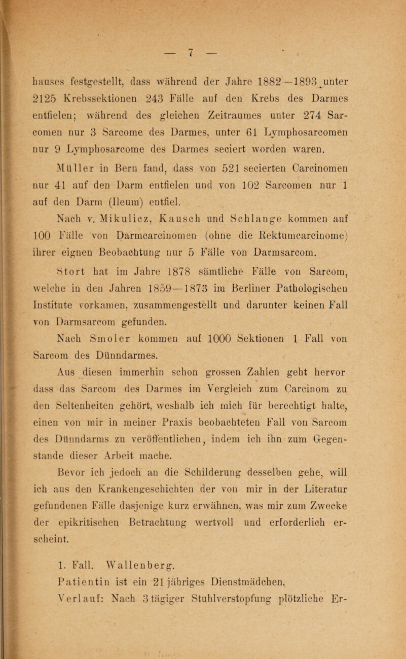 liauses festgestellt, dass wahrend der Jahre 1882—1893 unter 2125 Krebssektionen 243 Fälle auf den Krebs des Darmes entfielen; während des gleichen Zeitraumes unter 274 Sar- comen nur 3 Sarcome des Darmes, unter 61 Lymphosarcomen nur 9 Lymphosarcome des Darmes seciert worden wraren. Müller in Bern fand, dass von 521 secierten Carcinomen nur 41 auf den Darm entfielen und von 102 Sarcomen nur 1 auf den Darm (Ileum) entfiel. Nach v. Mikulicz, Kausch und Schlange kommen auf 100 Fälle von Darmcarcinomen (ohne die Rektumcarcinome) ihrer eignen Beobachtung nur 5 Fälle von Darmsarcom. Stört hat im Jahre 1878 sämtliche Fälle von Sarcom, welche in den Jahren 1859—1873 im Berliner Pathologischen Institute vorkamen, zusammengestellt und darunter keinen Fall von Darmsarcom gefunden. Nach Smoler kommen auf 1000 Sektionen 1 Fall von Sarcom des Dünndarmes. Aus diesen immerhin schon grossen Zahlen geht hervor dass das Sarcom des Darmes im Vergleich zum Carcinom zu den Seltenheiten gehört, weshalb ich mich für berechtigt halte, einen von mir in meiner Praxis beobachteten Fall von Sarcom des Dünndarms zu veröffentlichen, indem ich ihn zum Gegen¬ stände dieser Arbeit mache. Bevor ich jedoch an die Schilderung desselben gehe, will ich aus den Krankengeschichten der von mir in der Literatur gefundenen Fälle dasjenige kurz erwähnen, wTas mir zum Zwecke der epikritischen Betrachtung wertvoll und erforderlich er¬ scheint. 1. Fall. Wallenberg. Patientin ist ein 21 jähriges Dienstmädchen. Verlauf: Nach 3tägiger Stuhlverstopfung plötzliche Er-