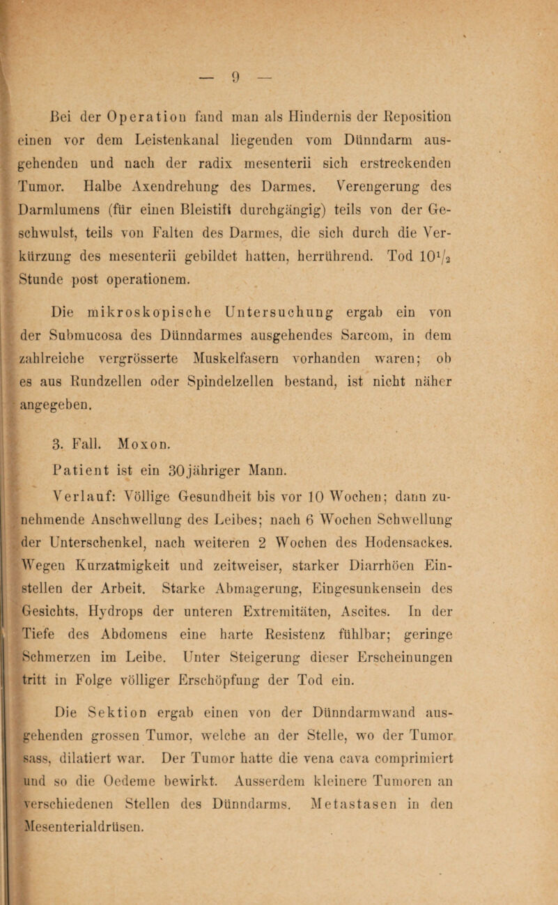 einen vor dem Leistenkanal liegenden vom Dünndarm aus- gehenden und nach der radix mesenterii sich erstreckenden ■ Tumor. Halbe Axendrehung des Darmes. Verengerung des Darmlumens (für einen Bleistift durchgängig) teils von der Ge¬ schwulst, teils von Falten des Darmes, die sich durch die Ver- kiirzung des mesenterii gebildet hatten, herrührend. Tod lCB/a Stunde post operationem. Die mikroskopische Untersuchung ergab ein von der Submucosa des Dünndarmes ausgehendes Sarcom, in dem I zahlreiche vergrösserte Muskelfasern vorhanden waren; ob I if es aus Rundzellen oder Spindelzellen bestand, ist nicht näher - angegeben. 3. Fall. Moxon. Patient ist ein 30jähriger Mann. Verlauf: Völlige Gesundheit bis vor 10 Wochen; dann zu¬ nehmende Anschwellung des Leibes; nach 6 Wochen Schwellung der Unterschenkel, nach weiteren 2 Wochen des Hodensackes. Wegeu Kurzatmigkeit und zeitweiser, starker Diarrhöen Ein¬ stellen der Arbeit. Starke Abmagerung, Eingesunkensein des Gesichts, Hydrops der unteren Extremitäten, Ascites. In der Tiefe des Abdomens eine harte Resistenz fühlbar; geringe Schmerzen im Leibe. Unter Steigerung dieser Erscheinungen tritt in Folge völliger Erschöpfung der Tod ein. Die Sektion ergab einen von der Dünndarmwand aus¬ gehenden grossen Tumor, wTelche an der Stelle, wo der Tumor sass, dilatiert war. Der Tumor hatte die vena cava comprimiert und so die Oedeme bewirkt. Ausserdem kleinere Tumoren an verschiedenen Stellen des Dünndarms. Metastasen in den Mesenterialdrüsen.