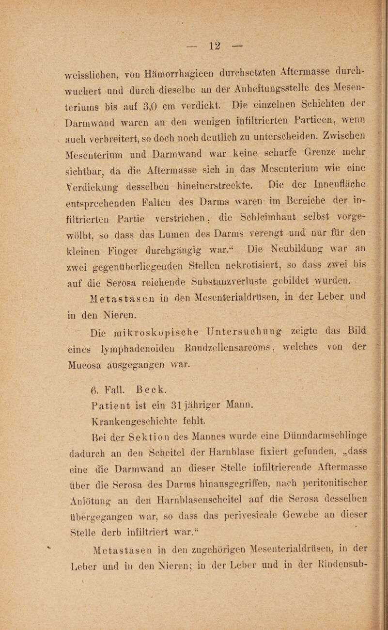 weisslichen, von Hämorrhagieen durchsetzten Aftermasse durch- wuchert und durch dieselbe an der Anheftungsstelle des Mesen¬ teriums bis auf 3,0 cm verdickt. Die einzelnen Schichten der Darmwand waren an den wenigen infiltrierten Partieen, wenn > auch verbreitert, so doch noch deutlich zu unterscheiden. Zwischen Mesenterium und Darmwand war keine scharfe Grenze mehr sichtbar, da die Aftermasse sich in das Mesenterium wie eine Verdickung desselben hineinerstreckte. Die der Innenfläche entsprechenden Falten des Darms waren im Bereiche der in¬ filtrierten Partie verstrichen, die Schleimhaut selbst vorge¬ wölbt, so dass das Lumen des Darms verengt und nur für den kleinen Finger durchgängig war.“ Die Neubildung war an zwei gegenüberliegenden Stellen nekrotisiert, so dass zwei bis auf die Serosa reichende Substanzverluste gebildet wurden. Metastasen in den Mesenterialdrüsen, in der Leber und in den Nieren, Die mikroskopische Untersuchung zeigte das Bild eines lymphadenoiden Rundzellensarcoms, welches von der Mucosa ausgegangen war. 6. Fall. Beck. Patient ist ein 31 j ähriger Man n. Krankengeschichte fehlt. Bei der Sektion des Mannes wurde eine Dünndarmschlinge dadurch an den Scheitel der Harnblase fixiert gefunden, „dass eine die Darmwand an dieser Stelle infiltrierende Aftermasse über die Serosa des Darms hinausgegriffen, nach peritonitischer Anlötung an den Harnblasenscheitel auf die Serosa desselben übergegangen war, so dass das perivesicale Gewebe an dieser Stelle derb infiltriert war.“ Metastasen in den zugehörigen Mesenterialdrüsen, in der Leber und in den Nieren; in der Leber und in der Kindensub-