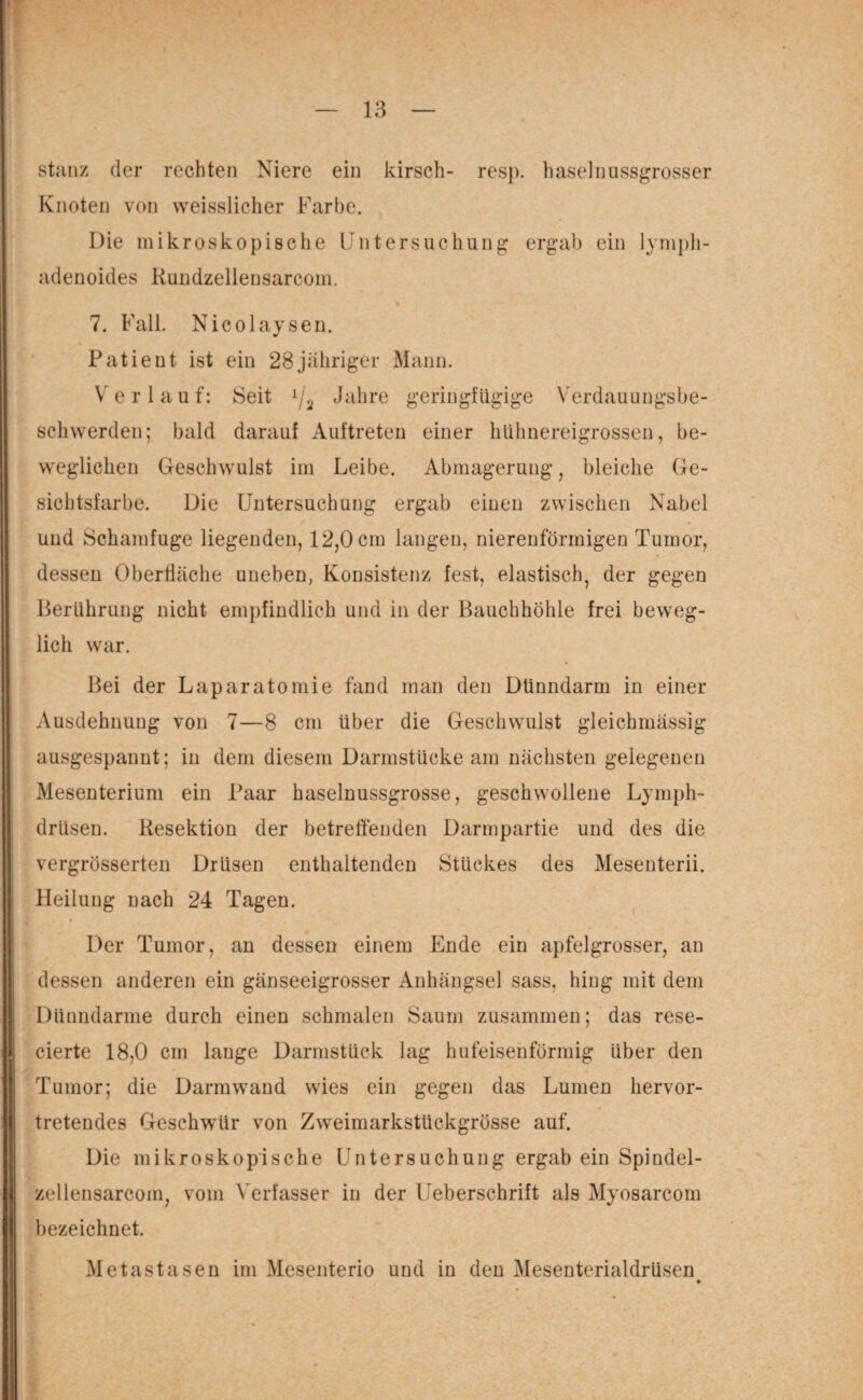 stanz der rechten Niere ein kirsch- resp. haselnussgrosser Knoten von weisslicher Farbe. Die mikroskopische Untersuchung ergab ein lymph- adenoides Kundzellensarcom. . % * 7. Fall. Nicolaysen. Patient ist ein 28 jähriger Mann. Verlauf: Seit x/2 Jahre geringfügige Verdauungsbe¬ schwerden; bald darauf Auftreten einer hühnereigrossen, be¬ weglichen Geschwulst im Leibe. Abmagerung, bleiche Ge¬ sichtsfarbe. Die Untersuchung ergab einen zwischen Nabel und Schamfuge liegenden, 12,0 cm langen, nierenförmigen Tumor, dessen Oberfläche uneben, Konsistenz fest, elastisch, der gegen Berührung nicht empfindlich und in der Bauchhöhle frei beweg¬ lich war. Bei der Laparatomie fand man den Dünndarm in einer Ausdehnung von 7—8 cm über die Geschwulst gleichmässig ausgespannt; in dem diesem Darmstücke am nächsten gelegenen Mesenterium ein Paar haselnussgrosse, geschwollene Lymph- drlisen. Resektion der betreffenden Darmpartie und des die vergrösserten Drüsen enthaltenden Stückes des Mesenterii. Heilung nach 24 Tagen. Der Tumor, an dessen einem Ende ein apfelgrosser, an dessen anderen ein gänseeigrosser Anhängsel sass, hing mit dem Dünndarme durch einen schmalen Saum zusammen; das rese- cierte 18,0 cm lange Darmstück lag hufeisenförmig über den Tumor; die Darmwand wies ein gegen das Lumen hervor- tretendes Geschwür von Zweimarkstückgrösse auf. Die mikroskopische Untersuchung ergab ein Spindel- zellensarcom, vom Verfasser in der Ueberschrift als Myosarcom bezeichnet. Metastasen im Mesenterio und in den Mesenterialdrüsen 1