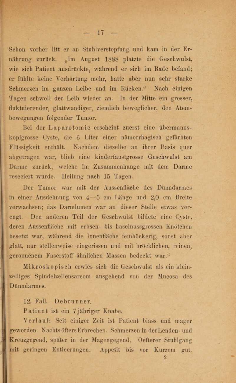 Schon vorher litt er an Stuhl Verstopfung- und kam in der Er¬ nährung zurück. „Im August 1888 platzte die Geschwulst, wie sich Patient ausdrückte, während er sich im Bade befand; er fühlte keine Verhärtung mehr, hatte aber nun sehr starke Schmerzen im ganzen Leibe und im Rücken.“ Nach einigen Tagen schwoll der Leib wieder an. In der Mitte ein grosser, fluktuierender, glattwandiger, ziemlich beweglicher, den Atem¬ bewegungen folgender Tumor. Bei der Laparotomie erscheint zuerst eine übermanns¬ kopfgrosse Cyste, die 6 Liter einer hämorrhagisch gefärbten Flüssigkeit enthält. Nachdem dieselbe an ihrer Basis quer abgetragen war, blieb eine kinderfaustgrosse Geschwulst am Darme zurück, welche im Zusammenhänge mit dem Darme reseciert wurde. Heilung nach 15 Tagen. Der Tumor war mit der Aussenfläche des Dünndarmes in einer Ausdehnung von 4—5 cm Länge und 2,0 cm Breite verwachsen; das Darmlumen war an dieser Stelle etwas -ver¬ engt. Den anderen Teil der Geschwulst bildete eine Cyste, deren Aussenfläche mit erbsen- bis haselnussgrossen Knötchen besetzt war, während die Innenfläche feinhöckerig, sonst aber glatt, nur stellenweise eingerissen und mit bröcklichen, reinen, geronnenem Faserstoff ähnlichen Massen bedeckt war.“ Mikroskopisch erwies sich die Geschwulst als ein klein¬ zelliges Spindelzellensarcom ausgehend von der Mucosa des Dünndarmes. 12. Fall. Debrunner. Patient ist ein 7jähriger Knabe. Verlauf: Seit einiger Zeit ist Patient blass und mager geworden. Nachts öfters Erbrechen. Schmerzen in derLenden- und Kreuzgegend, später in der Magengegend. Oefterer Stuhlgang mit geringen Entleerungen. Appetit bis vor Kurzem gut.