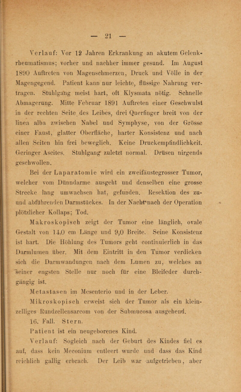 rheumatismus; vorher und nachher immer gesund. Im August 1890 Auftreten von Magenschmerzen, Druck und Völle in der Magengegend. Patient kann nur leichte, flüssige Nahrung ver¬ tragen. Stuhlgang meist hart, oft Klysmata nötig. Schnelle Abmagerung. Mitte Februar 1891 Auftreten einer Geschwulst in der rechten Seite des Leibes, drei Querfinger breit von der linea alba zwischen Nabel und Symphyse, von der Grösse einer Faust, glatter Oberfläche, harter Konsistenz und nach allen Seiten hin frei beweglich. Keine Druckempfindlichkeit. Geringer Ascites. Stuhlgang zuletzt normal. Drüsen nirgends geschwollen. Hei der Laparatomie wird ein zweifäustegrosser Tumor, welcher vom Dünndarme ausgeht und denselben eine grosse Strecke lang umwachsen hat, gefunden. Resektion des zu- und abführenden Darmstückes. In der Nacht* nach der Operation plötzlicher Kollaps; Tod. Makroskopisch zeigt der Tumor eine länglich, ovale Gestnlt von 14,0 cm Länge und 9,0 Breite. Seine Konsistenz ist hart. Die Höhlung des Tumors geht continuierlich in das Darmlumen über. Mit dem Eintritt in den Tumor verdicken sich die Darmwandungen nach dem Lumen zu, welches an seiner engsten Stelle nur noch für eine Bleifeder durch¬ gängig ist. Metastasen im Mesenterio und in der Leber. t Mikroskopisch erweist sich der Tumor als ein klein¬ zelliges Rundzellensarcom von der Submucosa ausgehend. 16. Fall. Stern. Patient ist ein neugeborenes Kind. Verlauf: Sogleich nach der Geburt des Kindes fiel es auf, dass kein Meconium entleert wurde und dass das Kind reichlich gallig erbrach. Der Leib war aufgetrieben, aber