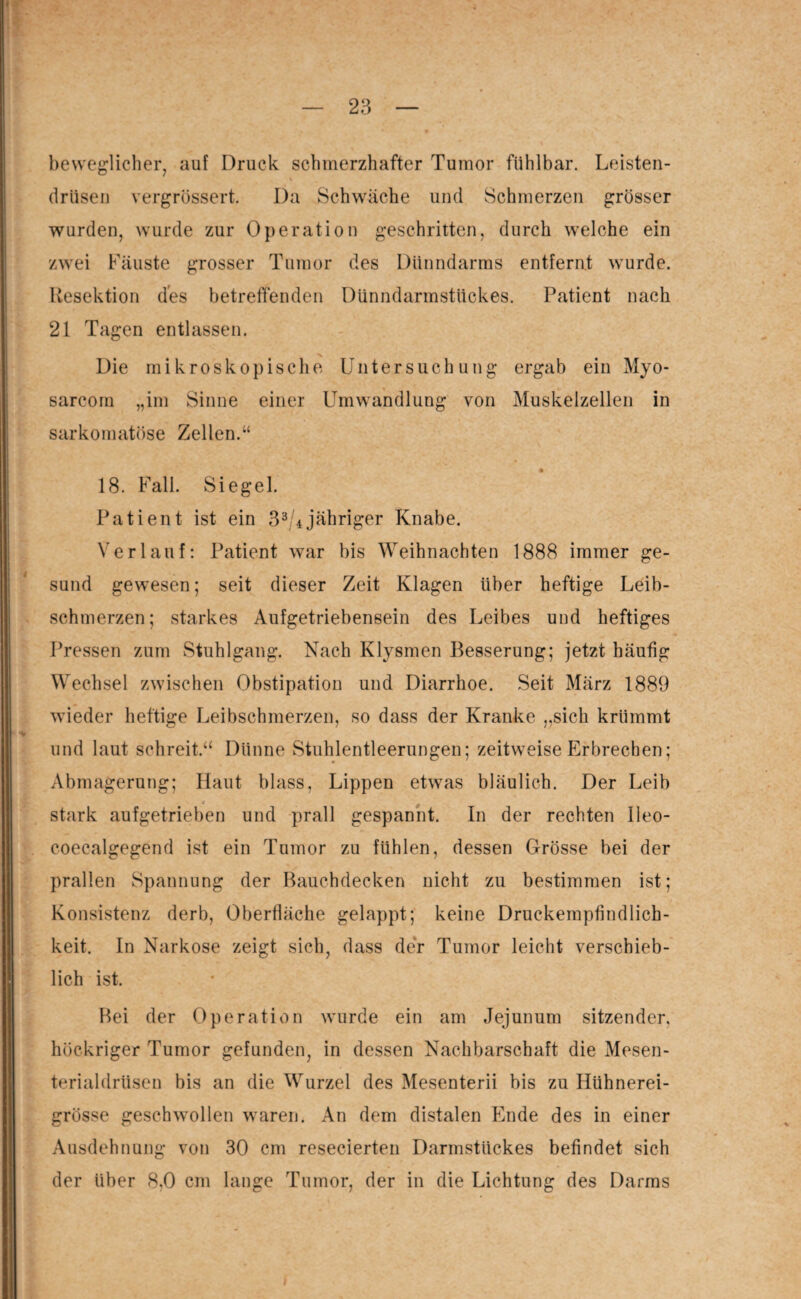 beweglicher, auf Druck schmerzhafter Tumor fühlbar. Leisten- % drüsen vergrössert. Da Schwäche und Schmerzen grösser wurden, wurde zur Operation geschritten, durch welche ein zwei Fäuste grosser Tumor des Dünndarms entfernt wurde. Resektion des betreffenden Dünndarmstückes. Patient nach 21 Tagen entlassen. Die mikroskopische Untersuchung ergab ein Myo- sarcom „im Sinne einer Umwandlung von Muskelzellen in sarkomatöse Zellen.“ * ' 1 • 18. Fall. Siegel. Patient ist ein 33/4 jähriger Knabe. Verlauf: Patient war bis Weihnachten 1888 immer ge¬ sund gewesen; seit dieser Zeit Klagen über heftige Leib¬ schmerzen; starkes Aufgetriebensein des Leibes und heftiges Pressen zum Stuhlgang. Nach Klysmen Besserung; jetzt häufig Wechsel zwischen Obstipation und Diarrhoe. Seit März 1889 wieder heftige Leibschmerzen, so dass der Kranke „sich krümmt und laut schreit.“ Dünne Stuhlentleerungen; zeitweise Erbrechen; Abmagerung; Haut blass, Lippen etwas bläulich. Der Leib * stark aufgetrieben und prall gespannt. In der rechten Ueo- coecalgegend ist ein Tumor zu fühlen, dessen Grösse bei der prallen Spannung der Bauchdecken nicht zu bestimmen ist; Konsistenz derb, Oberfläche gelappt; keine Druckempfindlich¬ keit. In Narkose zeigt sich, dass der Tumor leicht verschieb¬ lich ist. Bei der Operation wurde ein am Jejunum sitzender, höckriger Tumor gefunden, in dessen Nachbarschaft die Mesen¬ terialdrüsen bis an die Wurzel des Mesenterii bis zu Hühnerei¬ grösse geschwollen waren. An dem distalen Ende des in einer Ausdehnung von 30 cm resecierten Darmstückes befindet sich der über 8,0 cm lange Tumor, der in die Lichtung des Darms