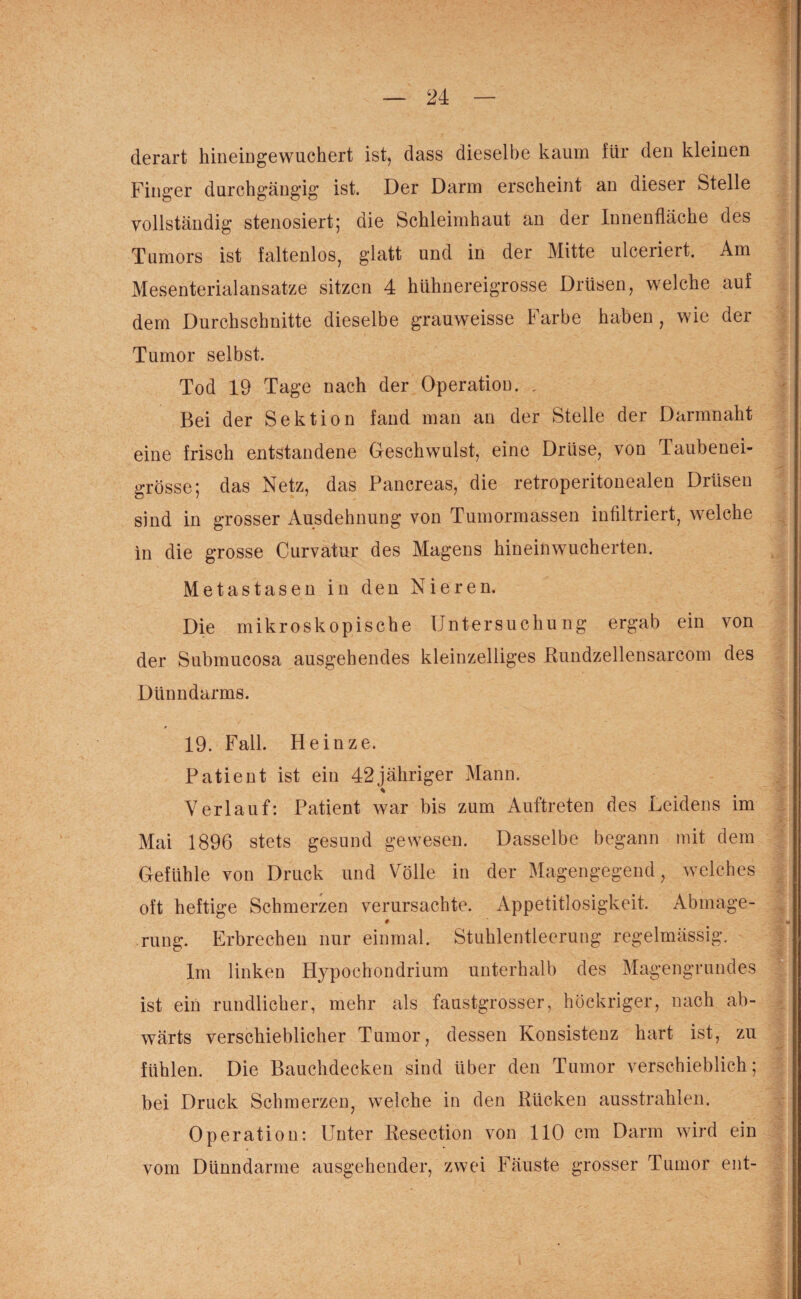 derart hineingewuchert ist, dass dieselbe kaum für den kleinen Finger durchgängig ist. Der Darm erscheint an dieser Stelle vollständig stenosiert; die Schleimhaut an der Innenfläche des Tumors ist faltenlos, glatt und in der Mitte ulceriert. Am Mesenterialansatze sitzen 4 hühnereigrosse Drüsen, welche auf dem Durchschnitte dieselbe grauweisse Farbe haben, wie der Tumor selbst. Tod 19 Tage nach der Operation. . Bei der Sektion fand man an der Stelle der Darmnaht eine frisch entstandene Geschwulst, eine Drüse, von Taubenei¬ grösse; das Netz, das Pancreas, die retroperitonealen Drüsen sind in grosser Ausdehnung von Tumormassen infiltriert, welche in die grosse Curvatur des Magens hineinwucherten. Metastasen in den Nieren. Die mikroskopische Untersuchung ergab ein von der Submucosa ausgehendes kleinzelliges Rundzellensarcom des Dünndarms. 19. Fall. Heinze. Patient ist ein 42jähriger Mann. * Verlauf: Patient war bis zum Auftreten des Leidens im Mai 1896 stets gesund gewesen. Dasselbe begann mit dem Gefühle von Druck und Völle in der Magengegend, welches oft heftige Schmerzen verursachte. Appetitlosigkeit. Abmage- rung. Erbrechen nur einmal. Stuhlentleerung regelmässig. Im linken Hypochondrium unterhalb des Magengrundes ist ein rundlicher, mehr als faustgrosser, höckriger, nach ab¬ wärts verschieblicher Tumor, dessen Konsistenz hart ist, zu fühlen. Die Bauchdecken sind über den Tumor verschieblich; bei Druck Schmerzen, welche in den Rücken ausstrahlen. Operation: Unter Resection von 110 cm Darm wird ein vom Dünndarme ausgehender, zwei Fäuste grosser Tumor ent-