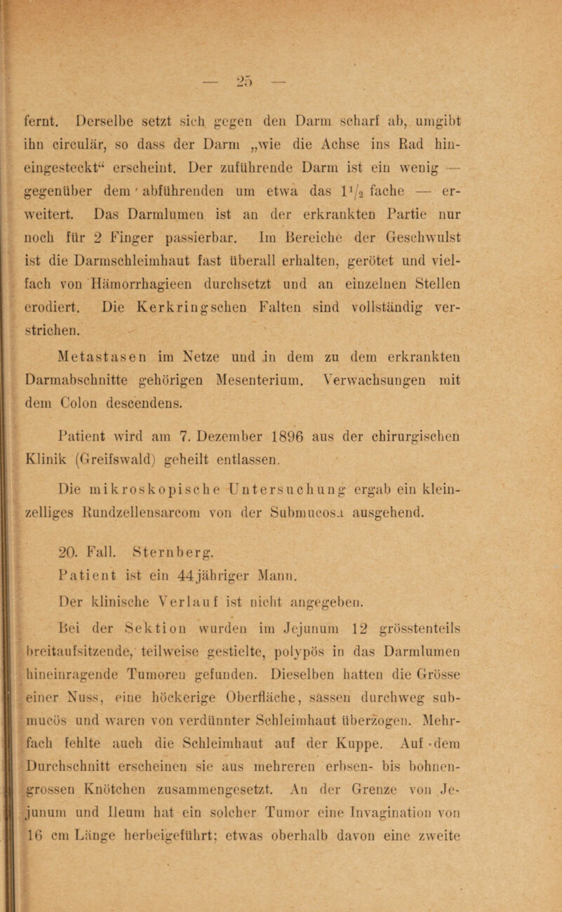 fernt. Derselbe setzt sieh gegen den Darm scharf ab, umgibt ihn circular, so dass der Darm „wie die Achse ins Rad hin- eingesteckt“ erscheint. Der zuführende Darm ist ein wenig — gegenüber dem ' abführenden um etwa das 1 ^2 fache — er¬ weitert. Das Darmlumen ist an der erkrankten Partie nur noch für 2 Finger passierbar. Im Bereiche der Geschwulst ist die Darmschleimhaut fast überall erhalten, gerötet und viel¬ fach von Hämorrhagieen durchsetzt und an einzelnen Stellen erodiert. Die Kerkring sehen Falten sind vollständig ver- —• * strichen. Metastasen im Netze und in dem zu dem erkrankten Darmabschnitte gehörigen Mesenterium. Verwachsungen mit dem Colon descendens. Patient wird am 7. Dezember 1896 aus der chirurgischen Klinik (Greifswald) geheilt entlassen. Die mikroskopische Untersuchung ergab ein klein¬ zelliges Rundzellensarcom von der Submucosa ausgehend. 20. Fall. Sternberg. Patient ist ein 44jähriger Mann. Der klinische Verlauf ist nicht angegeben. o Bei der Sektion wurden im Jejunum 12 grösstenteils breitaufsitzende, teilweise gestielte, polypös in das Darmlumen hineinragende Tumoren gefunden. Dieselben hatten die Grösse einer Nuss, eine höckerige Oberfläche, sassen durchweg sub- mueüs und waren von verdünnter Schleimhaut überzogen. Mehr¬ fach fehlte auch die Schleimhaut auf der Kuppe. x4uf «dem Durchschnitt erscheinen sie aus mehreren erbsen- bis bohnen¬ grossen Knötchen zusammengesetzt. An der Grenze von Je¬ junum und Ileum hat ein solcher Tumor eine Invagination von