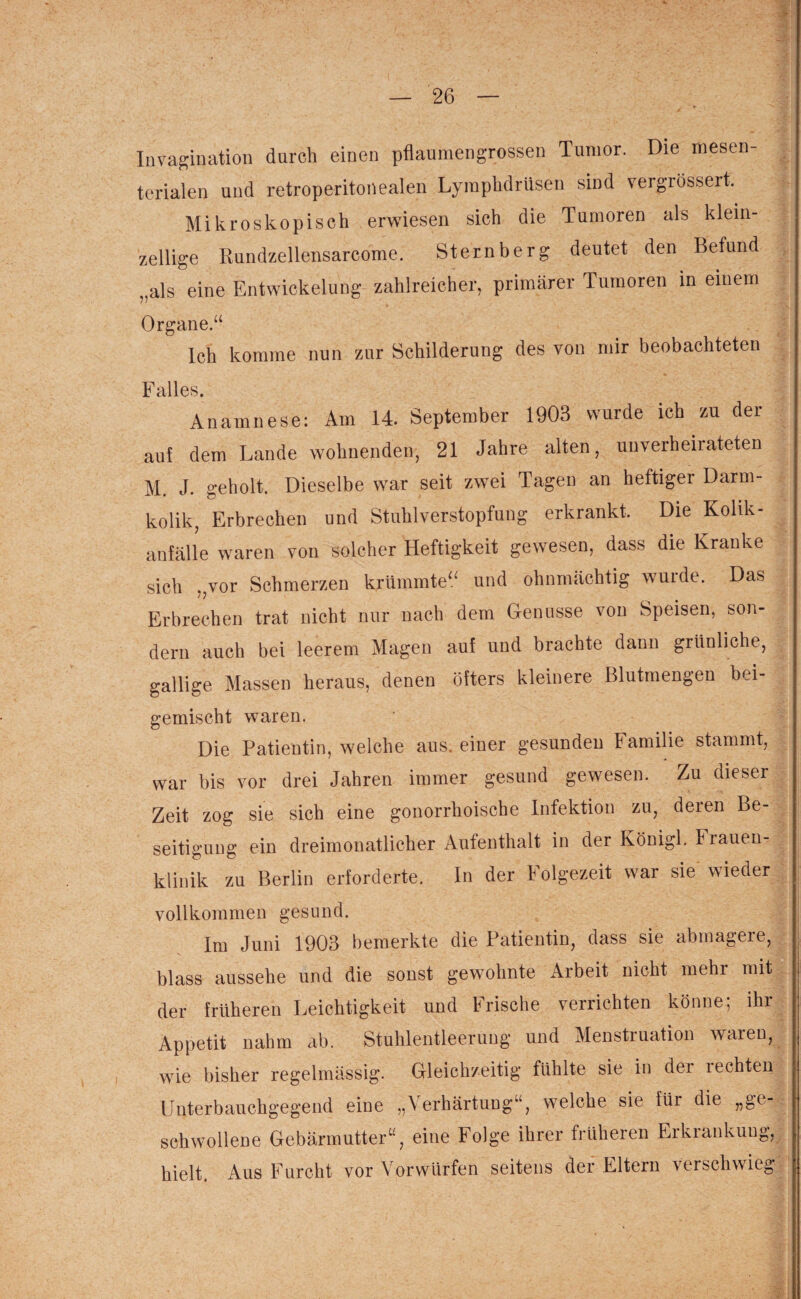 Invagination durch einen pflaumengrossen Tumor. Die mesen¬ terialen und retroperitonealen Lymphdrüsen sind vergrössert. Mikroskopisch erwiesen sich die Tumoren als klein¬ zellige Rundzellensarcome. Stern her g deutet den Befund „als eine Entwickelung zahlreicher, primärer Tumoren in einem Organe.“ Ich komme nun zur Schilderung des von mir beobachteten Falles. Anamnese: Am 14. September 1903 wurde ich zu der auf dem Lande wohnenden, 21 Jahre alten, unverheirateten M. J. geholt. Dieselbe war seit zwei Tagen an heftiger Darm¬ kolik, Erbrechen und Stuhlverstopfung erkrankt. Die Kolik- anfälle waren von solcher Heftigkeit gewesen, dass die Kranke sich ,,vor Schmerzen krümmte“ und ohnmächtig wurde. Das Erbrechen trat nicht nur nach dem Genüsse von Speisen, son¬ dern auch bei leerem Magen auf und brachte dann grünliche, gallige Massen heraus, denen öfters kleinere Blutmengen bei- gemischt waren. Die Patientin, welche aus. einer gesunden Familie stammt, war bis vor drei Jahren immer gesund gewesen. Zu dieser Zeit zog sie sich eine gonorrhoische Infektion zu, deren Be¬ seitigung ein dreimonatlicher Aufenthalt in der Königl. Frauen¬ klinik zu Berlin erforderte. In der Folgezeit war sie wieder vollkommen gesund. Im Juni 1903 bemerkte die Patientin, dass sie abmagere, blass aussehe und die sonst gewohnte Arbeit nicht mehr mit der früheren Leichtigkeit und Frische verrichten könne; ihr Appetit nahm ab. Stuhlentleerung und Menstruation waren, wie bisher regelmässig. Gleichzeitig fühlte sie in dei 1 echten Unterbauchgegend eine „\ erhärtuug“, welche sie für die „ge schwollene Gebärmutter“, eine Folge ihrer früheren Erkrankung, hielt. Aus Furcht vor Vorwürfen seitens der Eltern verschwieg