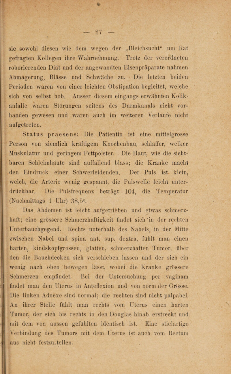 sie sowohl diesen wie dem wegen der „Bleichsucht“ um Kat gefragten Kollegen ihre Wahrnehmung. Trotz der verordnten roborierenden Diät und der angewandten Eisenpräparate nahmen Abmagerung, Blässe und Schwäche zu. • Die letzten beiden Perioden waren von einer leichten Obstipation begleitet, welche sich von selbst hob. Ausser diesem eingangs erwähnten Kolik¬ anfall e waren Störungen seitens des Darmkanals nicht vor¬ handen gewesen und waren auch im weiteren Verlaufe nicht aufgetreten. Status praesens: Die Patientin ist eine mittelgrosse Person von ziemlich kräftigem Knochenbau, schlaffer, welker Muskulatur und geringem Fettpolster. Die Haut, wie die sicht¬ baren Schleimhäute sind auffallend blass; die Kranke macht den Eindruck einer Schwerleidenden. Der Puls ist klein, weich, die Arterie wenig gespannt, die Pulswelle leicht unter- druckbar. Die Pulsfrequenz beträgt 104-, die Temperatur (Nachmittags 1 Uhr) 38,5°. Das Abdomen ist leicht aufgetrieben und etwas schmerz¬ haft; eine grössere Schmerzhaftigkeit findet sich'in der rechten Unterbauchgegend. Hechts unterhalb des Nabels, in der Mitte zwischen Nabel und spina aut. sup. dextra, fühlt man einen harten, kindskopfgrossen, glatten, schmerzhaften Tumor, über den die Bauchdecken sich verschieben lassen und der sich ein wenig nach oben bewegen lässt, wobei die Kranke grössere Schmerzen empfindet. Bei der Untersuchung per vaginam findet mau den Uterus in Anteflexion und von norm.der Grösse. Die linken Adnexe sind normal; die rechten sind nicht palpabel. An ihrer Stelle fühlt man rechts vom Uterus einen harten % Tumor, der sich bis rechts in den Douglas hinab erstreckt und mit dem von aussen gefühlten identisch ist. Eine stielartige Verbindung des Tumors mit dem Uterus ist auch vom Kectum aus nicht festzustellen.