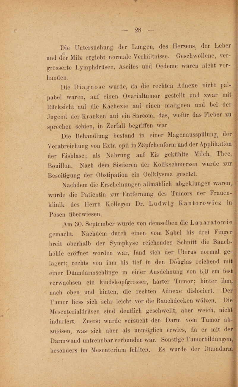 Die Untersuchung der Lungen, des Herzens, der Leber und der Milz ergiebt normale Verhältnisse. Geschwollene, ver- grösserte Lymphdrüsen, Ascites und Oedeme waren nicht vor¬ handen. Die Diagnose wurde, da die rechten Adnexe nicht pal- pabel waren, auf einen Ovarialtumor gestellt und zwar mit Rücksicht auf die Kachexie auf einen malignen und bei der Jugend der Kranken auf ein Sarcom, das, wofür das hiebei zu - sprechen schien, in Zerfall begriffen war. Die Behandlung bestand in einer Magenausspülung, der Verabreichung von Extr. opii in Zäpfchenform und der Applikation der Eisblase; als Nahrung auf Eis gekühlte Milch, Thee, Bouillon. Nach dem Sistieren der Kolikschmerzen wurde zur Beseitigung der Obstipation ein Oelklysma gesetzt. Nachdem die Erscheinungen allmählich abgeklungen waren, wurde die Patientin zur Entfernung des Tumors der hrauen- klinik des Herrn Kollegen Dr. Ludwig Ivantorowicz in Posen überwiesen. Am 30. September wurde von demselben die Laparatomie gemacht. Nachdem durch einen vom Nabel bis drei Finger breit oberhalb der Symphyse reichenden Schnitt die Bauch- J höhle eröffnet worden war, fand sich der Uterus normal ge¬ lagert; rechts von ihm bis tief in den Douglas reichend mit einer Dünndarmschlinge in einer Ausdehnung von 6,0 cm fest¬ verwachsen ein kindskopfgrosser, harter Tumor; hinter ihm, nach oben und hinten, die rechten Adnexe dislociert. Der Tumor liess sich sehr leicht vor die Bauchdecken wälzen. Die Mesenterialdrüsen sind deutlich geschwellt, aber weich, nicht if . . induriert. Zuerst wurde versucht den Darm vom Tumor ab¬ zulösen, was sich aber als unmöglich erwies, da er mit der Darmwand untrennbar verbunden war. Sonstige Tumorbildungen,: besonders im Mesenterium fehlten. Es wurde der Dünndarm