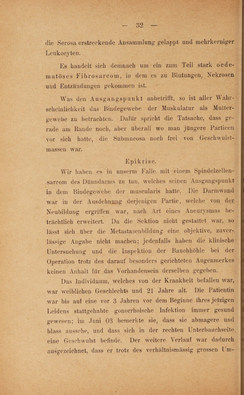 die Serosa erstreckende Ansammlung gelappt und mehrkerniger Leukocyten. Es handelt sich demnach um ein zum Teil stark oede- matöses Fibrosarcom, in dem es zu Blutungen, Nekrosen und Entzündungen gekommen ist. Was den Ausgangspunkt an betrifft, so ist aller Wahr¬ scheinlichkeit das Bindegewebe der Muskulatur als Mutter¬ gewebe zu betrachten. Dafür spricht die Tatsache, dass ge¬ rade am Rande noch, aber überall wo man jüngere Partieen vor sich hatte, die Submucosa noch frei von Geschwulst¬ massen war. Epikrise. Wir haben es in unserm Falle mit einem Spindelzellen- .sarcom des Dünndarms zu tun, welches seinen Ausgangspunkt in dem Bindegewebe der muscularis hatte. Die Darmwand war in der Ausdehnung derjenigen Partie, welche von der Neubildung ergriffen war, nach Art eines Aneurysmas be¬ trächtlich erweitert. Da die Sektion nicht gestattet war, so lässt sich über die Metastasenbildung eine objektive, zuver¬ lässige Angabe nicht machen; jedenfalls haben die klinische Untersuchung und die Inspektion der Bauchhöhle bei der Operation trotz des darauf besonders gerichteten Augenmerkes keinen Anhalt für das Vorhandensein derselben gegeben. Das Individuum, welches von der Krankheit befallen war, war weiblichen Geschlechts und 21 Jahre alt. Die Patientin war bis auf eine vor 3 Jahren vor dem Beginne ihres jetzigen Leidens stattgehabte gonorrhoische Infektion immer gesund gewesen; im Juni 03 bemerkte sie, dass sie abmagere und blass aussehe, und dass sich in der rechten Unterbauchseite eine Geschwulst befinde. Der weitere Verlauf war dadurch ausgezeichnet, dass er trotz des verhältnismässig grossen Um-