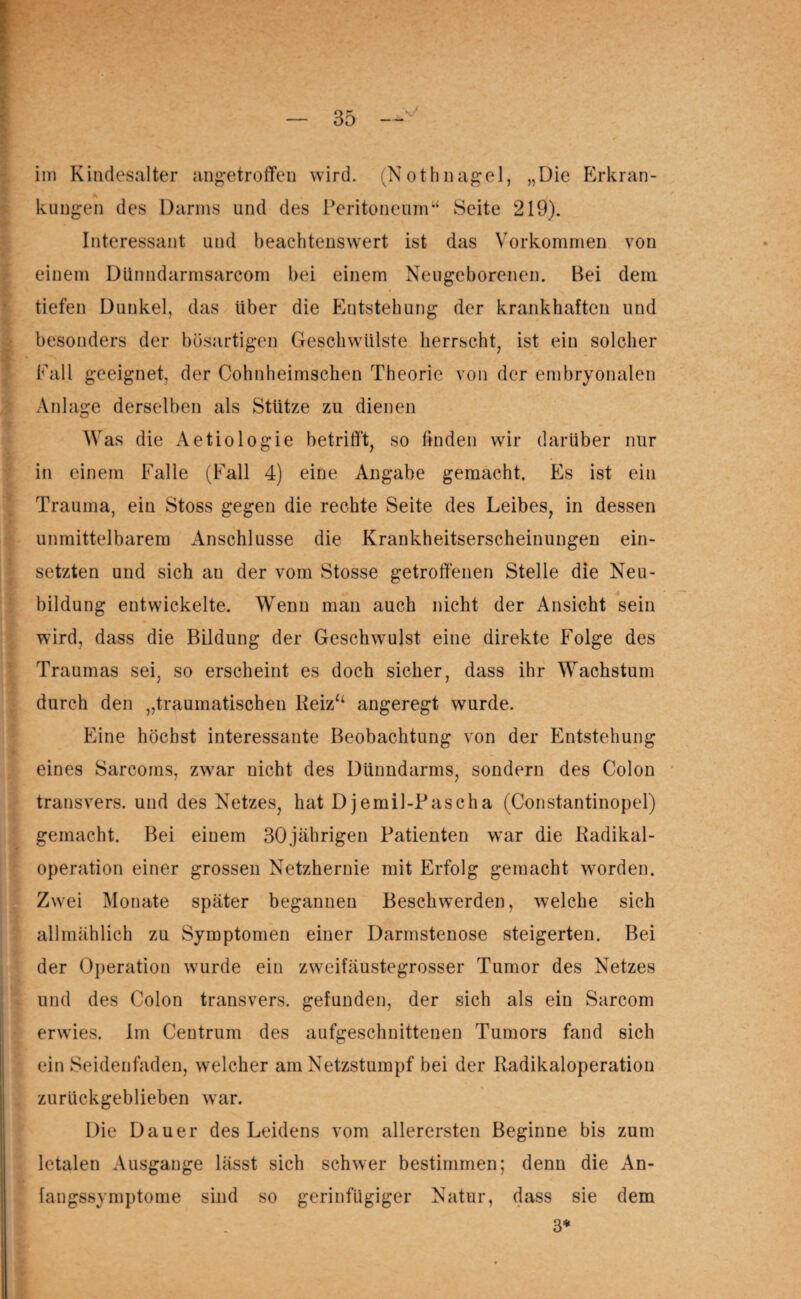 im Kindesalter angetroffen wird. (Nothnagel, „Die Erkran- | * kungen des Darms und des Peritoneum“ Seite 219). Interessant und beachtenswert ist das Vorkommen von einem Dünndarmsarcom bei einem Neugeborenen. Bei dem tiefen Dunkel, das Uber die Entstehung der krankhaften und besonders der bösartigen Geschwülste herrscht, ist ein solcher Fall geeignet, der Cohnheimschen Theorie von der embryonalen Anlage derselben als Stütze zu dienen Was die Aetiologie betrifft, so finden wir darüber nur in einem Falle (Fall 4) eine Angabe gemacht. Es ist ein Trauma, ein Stoss gegen die rechte Seite des Leibes, in dessen unmittelbarem Anschlüsse die Krankheitserscheinungen ein¬ setzten und sich au der vom Stosse getroffenen Stelle die Neu¬ bildung entwickelte. Wenn man auch nicht der Ansicht sein wird, dass die Bildung der Geschwulst eine direkte Folge des Traumas sei. so erscheint es doch sicher, dass ihr Wachstum durch den „traumatischen Reiz“ angeregt wurde. Eine höchst interessante Beobachtung von der Entstehung eines Sarcoms, zwar nicht des Dünndarms, sondern des Colon transvers. und des Netzes, hat Djernil-Pascha (Constantinopel) gemacht. Bei einem 30jährigen Patienten war die Radikal¬ operation einer grossen Netzhernie mit Erfolg gemacht worden. Zwei Monate später begannen Beschwerden, welche sich allmählich zu Symptomen einer Darmstenose steigerten. Bei der Operation wurde ein zwveifäustegrosser Tumor des Netzes und des Colon transvers. gefunden, der sich als ein Sarcom erwies. Im Centrum des aufgeschnittenen Tumors fand sich ein Seidenfaden, welcher am Netzstumpf bei der Radikaloperation zurückgeblieben war. Die Dauer des Leidens vom allerersten Beginne bis zum letalen Ausgange lässt sich schwer bestimmen; denn die An¬ fangssymptome sind so gerinfilgiger Natur, dass sie dem 3*