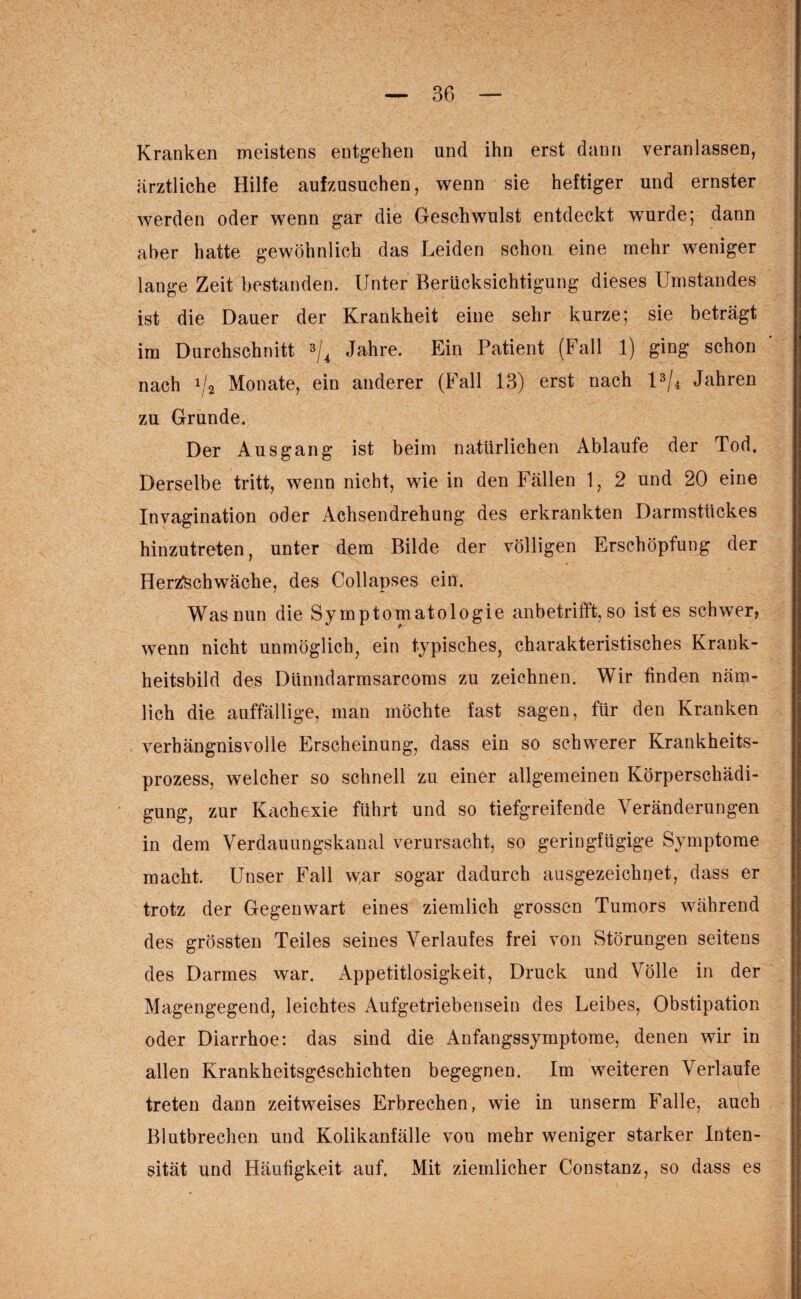 Kranken meistens entgehen und ihn erst dann veranlassen, ärztliche Hilfe aufzusuchen, wenn sie heftiger und ernster werden oder wenn gar die Geschwulst entdeckt wurde; dann aber hatte gewöhnlich das Leiden schon eine mehr weniger lange Zeit bestanden. Unter Berücksichtigung dieses Umstandes ist die Dauer der Krankheit eine sehr kurze; sie beträgt im Durchschnitt 3/4 Jahre. Ein Patient (Fall 1) ging schon nach x/2 Monate, ein anderer (Fall 13) erst nach l3/4 Jahren zu Grunde. Der Ausgang ist beim natürlichen Ablaufe der Tod. Derselbe tritt, wenn nicht, wie in den Fällen 1, 2 und 20 eine Invagination oder Achsendrehung des erkrankten Darmstückes hinzutreten, unter dem Bilde der völligen Erschöpfung der Herzschwäche, des Collapses ein. Was nun die Symptomatologie anbetrifft, so ist es schwer, wenn nicht unmöglich, ein typisches, charakteristisches Krank¬ heitsbild des Diinndarmsarcoms zu zeichnen. Wir finden näm¬ lich die auffällige, man möchte fast sagen, für den Kranken verhängnisvolle Erscheinung, dass ein so schwerer Krankheits¬ prozess, welcher so schnell zu einer allgemeinen Körperschädi¬ gung, zur Kachexie führt und so tiefgreifende Veränderungen in dem Verdauungskanal verursacht, so geringfügige Symptome macht. Unser Fall war sogar dadurch ausgezeichnet, dass er trotz der Gegenwart eines ziemlich grossen Tumors während des grössten Teiles seines Verlaufes frei von Störungen seitens des Darmes war. Appetitlosigkeit, Druck und Völle in der Magengegend, leichtes Aufgetriebensein des Leibes, Obstipation oder Diarrhoe: das sind die Anfangssymptome, denen wir in allen Krankheitsgeschichten begegnen. Im weiteren Verlaufe treten dann zeitweises Erbrechen, wie in unserm Falle, auch Blutbrechen und Kolikanfälle von mehr weniger starker Inten¬ sität und Häufigkeit auf. Mit ziemlicher Constanz, so dass es