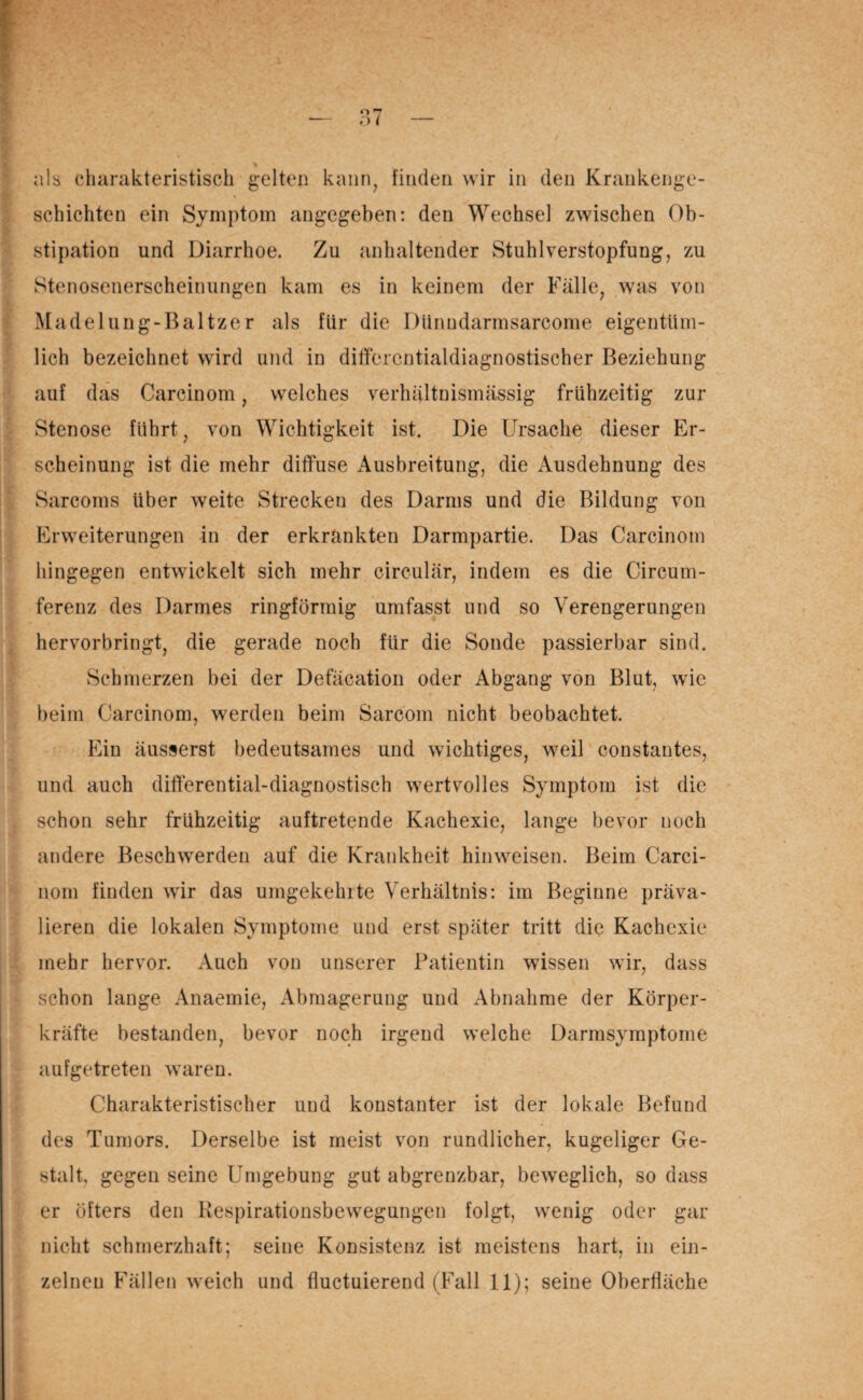 schichten ein Symptom angegeben: den Wechsel zwischen Ob¬ stipation und Diarrhoe. Zu anhaltender Stuhl Verstopfung, zu Stenosenerscheinungen kam es in keinem der Fälle, was von Madelung-Baltzer als fiir die Diinudarmsarcome eigentüm¬ lich bezeichnet wird und in ditferentialdiagnostischer Beziehung auf das Carcinom, welches verhältnismässig frühzeitig zur Stenose führt, von Wichtigkeit ist. Die Ursache dieser Er¬ scheinung ist die mehr diffuse Ausbreitung, die Ausdehnung des Sarcoms über weite Strecken des Darms und die Bildung von Erweiterungen in der erkrankten Darmpartie. Das Carcinom hingegen entwickelt sich mehr circular, indem es die Circum- ferenz des Darmes ringförmig umfasst und so Verengerungen hervorbringt, die gerade noch für die Sonde passierbar sind. Schmerzen bei der Defäcation oder Abgang von Blut, wie beim Carcinom, werden beim Sarcom nicht beobachtet. Ein äusserst bedeutsames und wichtiges, weil constantes, und auch differential-diagnostisch wertvolles Symptom ist die schon sehr frühzeitig auftretende Kachexie, lange bevor noch andere Beschwerden auf die Krankheit hinweisen. Beim Carci¬ nom finden wir das umgekehlte Verhältnis: im Beginne präva- lieren die lokalen Symptome und erst später tritt die Kachexie mehr hervor. Auch von unserer Patientin wissen wir, dass schon lange Anaemie, Abmagerung und Abnahme der Körper¬ kräfte bestanden, bevor noch irgend welche Darmsymptome aufgetreten waren. Charakteristischer und konstanter ist der lokale Befund des Tumors. Derselbe ist meist von rundlicher, kugeliger Ge¬ stalt, gegen seine Umgebung gut abgrenzbar, beweglich, so dass er öfters den Respirationsbewegungen folgt, wenig oder gar nicht schmerzhaft; seine Konsistenz ist meistens hart, in ein¬ zelnen Fällen weich und fluctuierend (Fall 11); seine Oberfläche