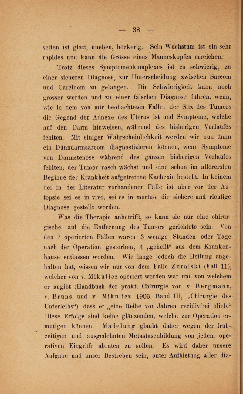 selten ist glatt, uneben, höckerig. Sein Wachstum ist ein sehr rapides und kann die Grösse eines Manneskopfes erreichen. Trotz dieses Symptomenkomplexes ist es schwierig, zu einer sicheren Diagnose, zur Unterscheidung zwischen Sarcom und Carcinom zu gelangen. Die Schwierigkeit kann noch grösser werden und zu einer falschen Diagnose führen, wenn, wie in dem von mir beobachteten Falle, der Sitz des Tumors die Gegend der Adnexe des Uterus ist und Symptome, welche auf den Darm hinweisen, während des bisherigen Verlaufes fehlten. Mit einiger Wahrscheinlichkeit werden wir nun dann ein Diinndarmsarcom diagnostizieren können, wenn Symptome von Darmstenose während des ganzen bisherigen Verlaufes fehlten, der Tumor rasch wächst und eine schon im allerersten Beginne der Krankheit aufgetretene Kachexie besteht. In keinem der in der Literatur vorhandenen Fälle ist aber vor der Au¬ topsie sei es in vivo, sei es in mortuo, die sichere und richtige Diagnose gestellt worden. Was die Therapie anbetrifft, so kann sie nur eine chirur¬ gische, auf die Entfernung des Tumors gerichtete sein. Von den 7 operierten Fällen waren 3 wenige Stunden oder Tage nach der Operation gestorben, 4 „geheilt“ aus dem Kranken¬ hause entlassen worden. Wie lange jedoch die Heilung ange¬ halten hat, wissen wir nur von dem Falle Zuralski (Fall 11), welcher von v. Mikulicz operiert worden war und von welchem er angibt (Handbuch der prakt. Chirurgie von v Bergmann, v. Bruns und v. Mikulicz 1903. Band III, „Chirurgie des Unterleibs“), dass er „eine Reihe von Jahren recidivfrei blieb.“ Diese Erfolge sind keine glänzenden, welche zur Operation er¬ mutigen können. Madelung glaubt daher wegen der früh¬ zeitigen und ausgedehnten Metastasenbildung von jedem ope¬ rativen Eingriffe abraten zu sollen. Es wird daher unsere Aufgabe und unser Bestreben sein, unter Aufbietung aller dia-