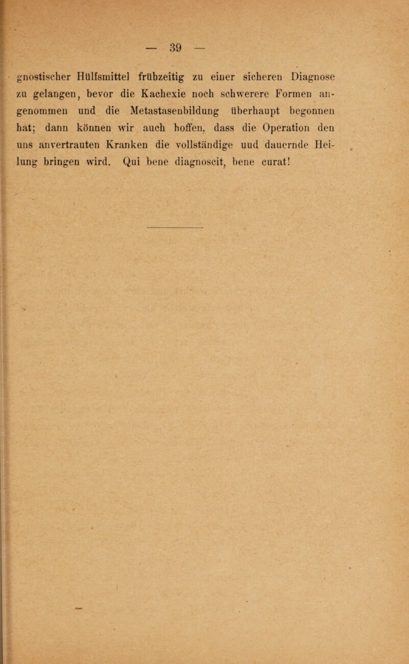 gnostischer Hülfsmittel frühzeitig zu einer sicheren Diagnose zu gelangen, bevor die Kachexie noch schwerere Formen an¬ genommen und die Metastasenbildung überhaupt begonnen hat; dann können wir auch hoffen, dass die Operation den uns an vertrauten Kranken die vollständige uud dauernde Hei¬ lung bringen wird. Qui bene diagnoscit, bene curat! V