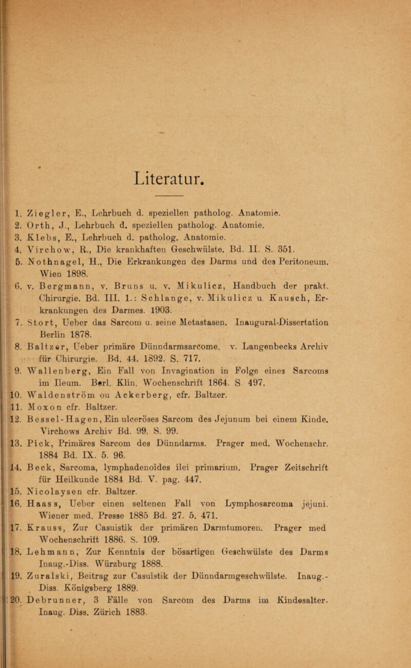 Literatur. 1. Ziegler, E., Lehrbuch d. speziellen patholog. Anatomie. 2. Orth, J., Lehrbuch d. speziellen patholog. Anatomie. 3. Klebs, E., Lehrbuch d. patholog. Anatomie. 4. Virchow, R., Die krankhaften Geschwülste. Bd. II. S. 351. 5. Nothnagel, H., Die Erkrankungen des Darms und des Peritoneum. Wien 1898. 6. v. Bergmann, v. Bruns u. v. Mikulicz, Handbuch der prakt. Chirurgie. Bd. III. L: Schlange, v. Mikulicz u. Kausch, Er¬ krankungen des Darmes. 1903. 7. Stört, Ueber das Sarcom u. seine Metastasen. Inaugural-Dissertation Berlin 1878. 8. Baltzer, Ueber primäre Dünndarmsarcome. v. Langenbecks Archiv für Chirurgie. Bd. 44. 1892. S. 717. 9. Wallenberg, Ein Fall von Invagination in Folge eines Sarcoms im Ileum. Berl. Klin. Wochenschrift 1864. S 497. 10. Waldenström ou Ackerberg, cfr. Baltzer. 11. Moxon cfr. Baltzer. 12. B es sei-Hagen, Ein ulceröses Sarcom des Jejunum bei einem Kinde. Yirchows Archiv Bd. 99. S. 99. 13. Pick, Primäres Sarcom des Dünndarms. Prager med. Wochenschr. 1884 Bd. IX. 5. 96. 14. Beck, Sarcoma, lymphadenoides ilei primarium. Prager Zeitschrift für Heilkunde 1884 Bd. V. pag. 447. 15. Nicolaysen cfr. Baltzer. 16. Haass, Ueber einen seltenen Fall von Lymphosarcoma jejuni. Wiener med. Presse 1885 Bd. 27. 5. 471. 17. Krauss, Zur Casuistik der primären Darmtumoren. Prager med Wochenschrift 1886. S. 109. 18. Lehmann, Zur Kenntnis der bösartigen Geschwülste des Darms Inaug.-Diss. Würzburg 1888. 19. Zuralski, Beitrag zur Casuistik der Dünndarmgeschwülste. Inaug.- Diss. Königsberg 1889. 20. Debrunner, 3 Fälle von Sarcom des Darms im Kindesalter. Inaug. Diss. Zürich 1883.