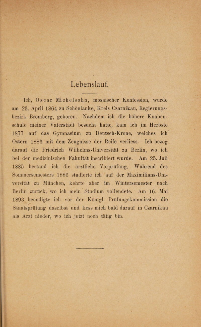 Lebenslauf. Ich, Oscar Michelsohn, mosaischer Konfession, wurde am 23. April 1864 zu Schönlanke, Kreis Czarnik.au, Regierungs¬ bezirk Bromberg, geboren. Nachdem ich die höhere Knaben¬ schule meiner Vaterstadt besucht hatte, kam ich im Herbste 1877 auf das Gymnasium zu Deutsch-Krone, welches ich Ostern 1883 mit dem Zeugnisse der Reife verliess. Ich bezog darauf die Friedrich Wilhelms-Universität zu Berlin, wo ich bei der medizinischen Fakultät inscribiert wurde. Am 25. Juli 1885 bestand ich die ärztliche Vorprüfung. Während des Sommersemesters 1886 studierte ich auf der Maximilians-Uni¬ versität zu München, kehrte aber im Wintersemester nach Berlin zurück, wo ich mein Studium vollendete. Am 16. Mai 1893 beendigte ich vor der Königl. Prüfungskommission die Staatsprüfung daselbst und liess mich bald darauf in Czarnikau als Arzt nieder, wo ich jetzt noch tätig bin.